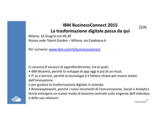 27
©IBM Corporation27
IBM BusinessConnect 2015
La trasformazione digitale passa da qui
Milano, 16 Giugno ore 09.30
Nuova sede Talent Garden – Milano, via Calabiana 6
Per iscriversi: www.ibm.com/it/businessconnect
Ci saranno 8 sessioni di approfondimento, tra le quali:
• IBM Bluemix, perché lo sviluppo di app oggi è più di un must.
• IT as a Service, perché la tecnologia è il fattore chiave per essere leader
dell'innovazione
e per guidare la trasformazione digitale in azienda.
• #newwaytowork, perché i nuovi strumenti di Comunicazione, Social e Analytics
fanno emergere un nuovo modo di lavorare centrato sulle esigenze dell’individuo
e delle sue relazioni.
 