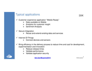 8
©IBM Corporation8
Typical applications
Customer experience application ‘’Mobile Ready’’
Data available on Mobile
Analytics for customer insight
Sentiment Analysis
Secure Integration
Reuse and extend existing data and services
Internet Of Things
Connect devices and sensors
Bring efficiency in the delivery process to reduce time and cost for development,
experimentation and innovation
Reduce release times
Validate performance
Validate application security
ibm.biz/Bluemix2015
 