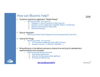 9
©IBM Corporation9
How can Bluemix help?
Customer experience application ‘’Mobile Ready’’
Bluemix provides ‘’as a service’’ :
Database in Cloud (Cloudant or Open Source)
Analytics service (BigInsight, DashDB, Watson, TimeSeries)
Reporting (powered by Cognos BI)
Sentiment Analysis
Secure Integration
Bluemix provides Cloud Integration services (powered by Cast Iron)
Internet Of Things
Bluemix provides ‘’as a service’’
IoT Foundation (Message Sight, MQTT Broker)
Analytics service ‘’in memory’’ (DashDB,…)
Bring efficiency in the delivery process to reduce time and cost for development,
experimentation and innovation
Bluemix provide DevOps Services
Automated deployment
Security Testing (powered by AppScan)
Performance Monitoring
ibm.biz/Bluemix2015
 