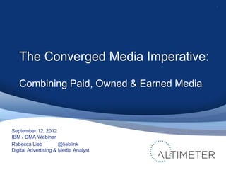 1




   The Converged Media Imperative:

   Combining Paid, Owned & Earned Media



September 12, 2012
IBM / DMA Webinar
Rebecca Lieb          @lieblink
Digital Advertising & Media Analyst
 
