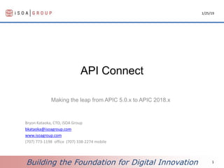 Building the Foundation for Digital Innovation
API Connect
Making the leap from APIC 5.0.x to APIC 2018.x
1/25/19
1
Bryon Kataoka, CTO, iSOA Group
bkataoka@isoagroup.com
www.isoagroup.com
(707) 773-1198 office (707) 338-2274 mobile
 