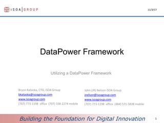 Building the Foundation for Digital Innovation
DataPower Framework
Utilizing a DataPower Framework
11/3/17
1
Bryon Kataoka, CTO, iSOA Group
bkataoka@isoagroup.com
www.isoagroup.com
(707) 773-1198 office (707) 338-2274 mobile
John (JR) Nelson iSOA Group
jnelson@isoagroup.com
www.isoagroup.com
(707) 773-1198 office (484) 571-5838 mobile
 
