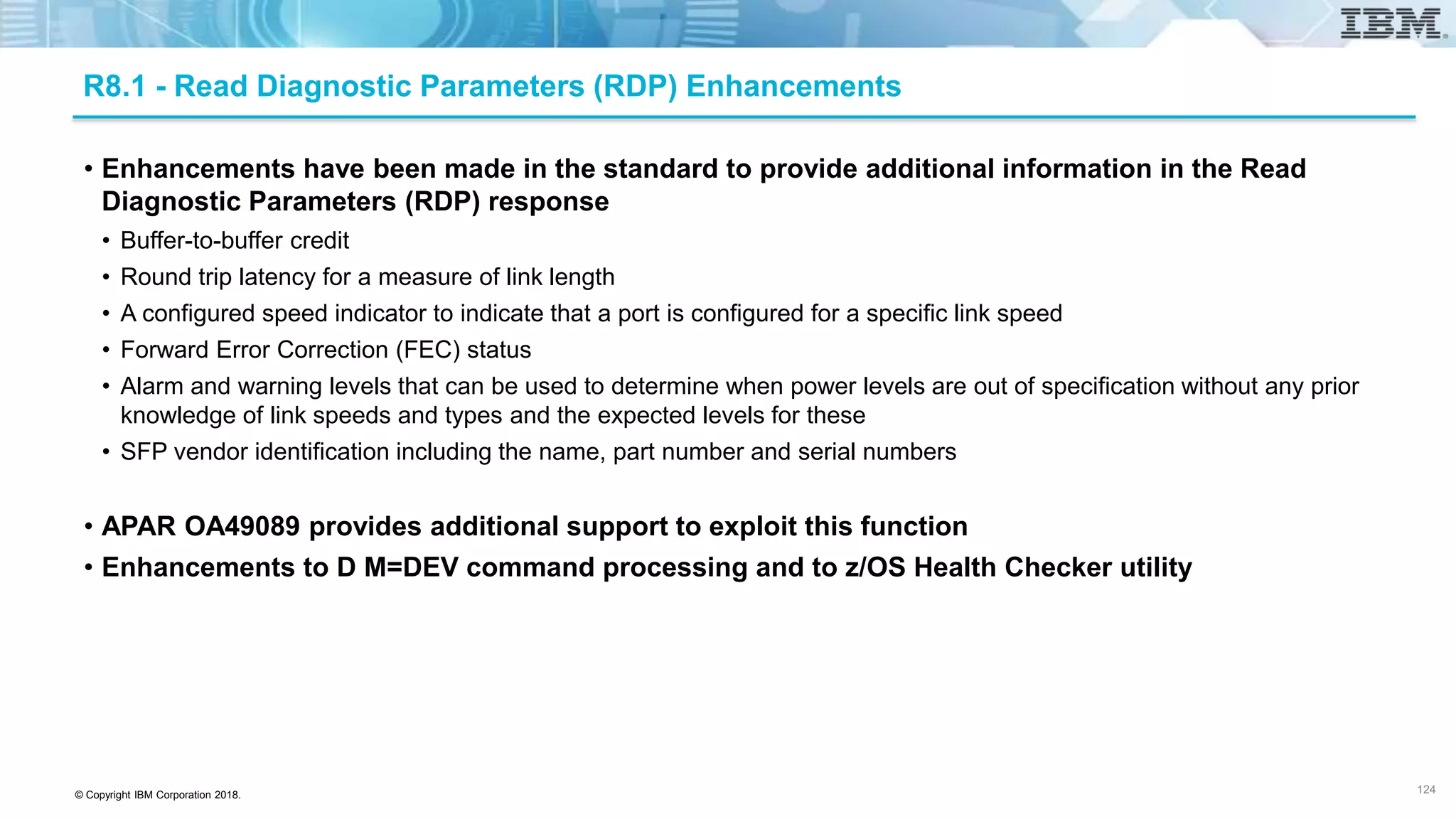 © Copyright IBM Corporation 2018.
R8.1 - Read Diagnostic Parameters (RDP) Enhancements
• Enhancements have been made in the standard to provide additional information in the Read
Diagnostic Parameters (RDP) response
• Buffer-to-buffer credit
• Round trip latency for a measure of link length
• A configured speed indicator to indicate that a port is configured for a specific link speed
• Forward Error Correction (FEC) status
• Alarm and warning levels that can be used to determine when power levels are out of specification without any prior
knowledge of link speeds and types and the expected levels for these
• SFP vendor identification including the name, part number and serial numbers
• APAR OA49089 provides additional support to exploit this function
• Enhancements to D M=DEV command processing and to z/OS Health Checker utility
124 124
 