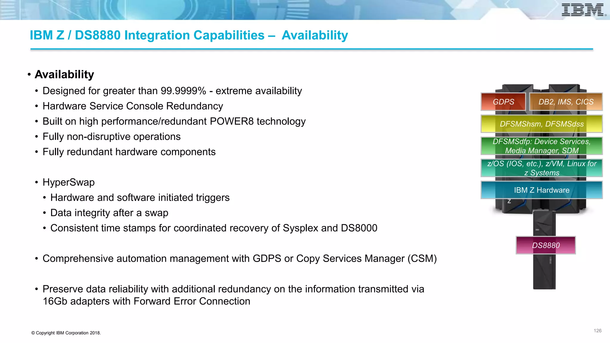 © Copyright IBM Corporation 2018.
IBM Z / DS8880 Integration Capabilities – Availability
• Availability
• Designed for greater than 99.9999% - extreme availability
• Hardware Service Console Redundancy
• Built on high performance/redundant POWER8 technology
• Fully non-disruptive operations
• Fully redundant hardware components
• HyperSwap
• Hardware and software initiated triggers
• Data integrity after a swap
• Consistent time stamps for coordinated recovery of Sysplex and DS8000
• Comprehensive automation management with GDPS or Copy Services Manager (CSM)
• Preserve data reliability with additional redundancy on the information transmitted via
16Gb adapters with Forward Error Connection
126
IBM Z Hardware
z/OS (IOS, etc.), z/VM, Linux for
z Systems
DFSMSdfp: Device Services,
Media Manager, SDM
DFSMShsm, DFSMSdss
DB2, IMS, CICSGDPS
DS8880
 