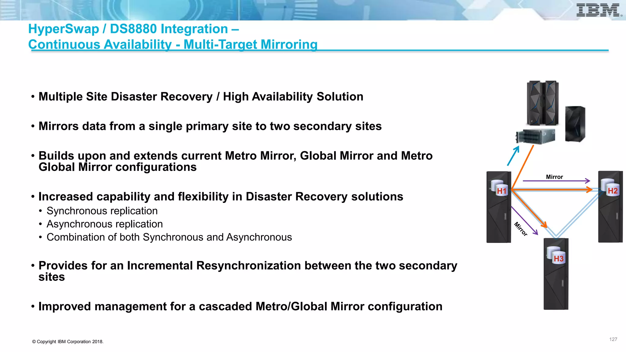 © Copyright IBM Corporation 2018.
HyperSwap / DS8880 Integration –
Continuous Availability - Multi-Target Mirroring
• Multiple Site Disaster Recovery / High Availability Solution
• Mirrors data from a single primary site to two secondary sites
• Builds upon and extends current Metro Mirror, Global Mirror and Metro
Global Mirror configurations
• Increased capability and flexibility in Disaster Recovery solutions
• Synchronous replication
• Asynchronous replication
• Combination of both Synchronous and Asynchronous
• Provides for an Incremental Resynchronization between the two secondary
sites
• Improved management for a cascaded Metro/Global Mirror configuration
127
Mirror
H2
H3
H1
 