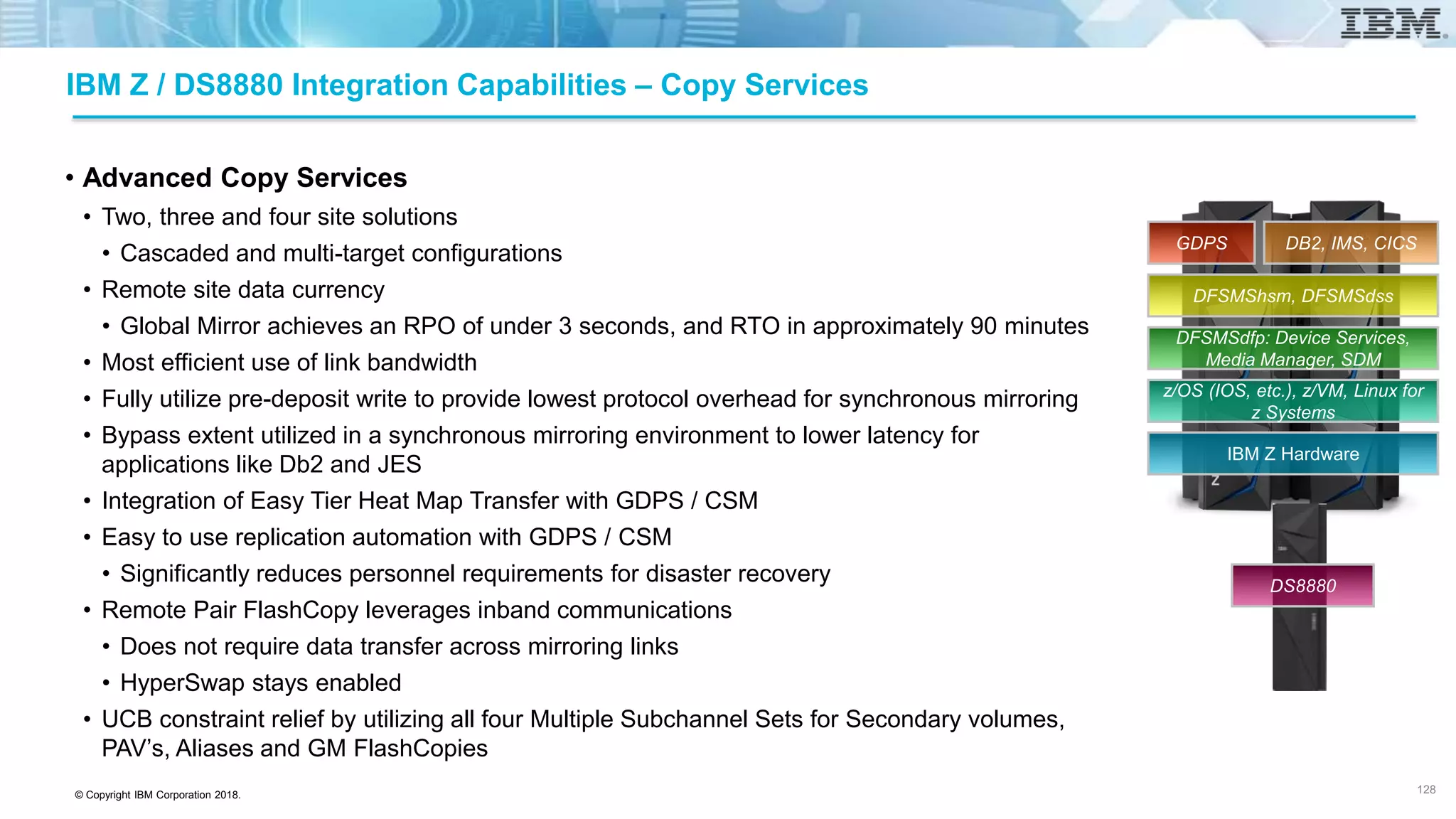 © Copyright IBM Corporation 2018.
IBM Z / DS8880 Integration Capabilities – Copy Services
• Advanced Copy Services
• Two, three and four site solutions
• Cascaded and multi-target configurations
• Remote site data currency
• Global Mirror achieves an RPO of under 3 seconds, and RTO in approximately 90 minutes
• Most efficient use of link bandwidth
• Fully utilize pre-deposit write to provide lowest protocol overhead for synchronous mirroring
• Bypass extent utilized in a synchronous mirroring environment to lower latency for
applications like Db2 and JES
• Integration of Easy Tier Heat Map Transfer with GDPS / CSM
• Easy to use replication automation with GDPS / CSM
• Significantly reduces personnel requirements for disaster recovery
• Remote Pair FlashCopy leverages inband communications
• Does not require data transfer across mirroring links
• HyperSwap stays enabled
• UCB constraint relief by utilizing all four Multiple Subchannel Sets for Secondary volumes,
PAV’s, Aliases and GM FlashCopies
128
IBM Z Hardware
z/OS (IOS, etc.), z/VM, Linux for
z Systems
DFSMSdfp: Device Services,
Media Manager, SDM
DFSMShsm, DFSMSdss
DB2, IMS, CICSGDPS
DS8880
 