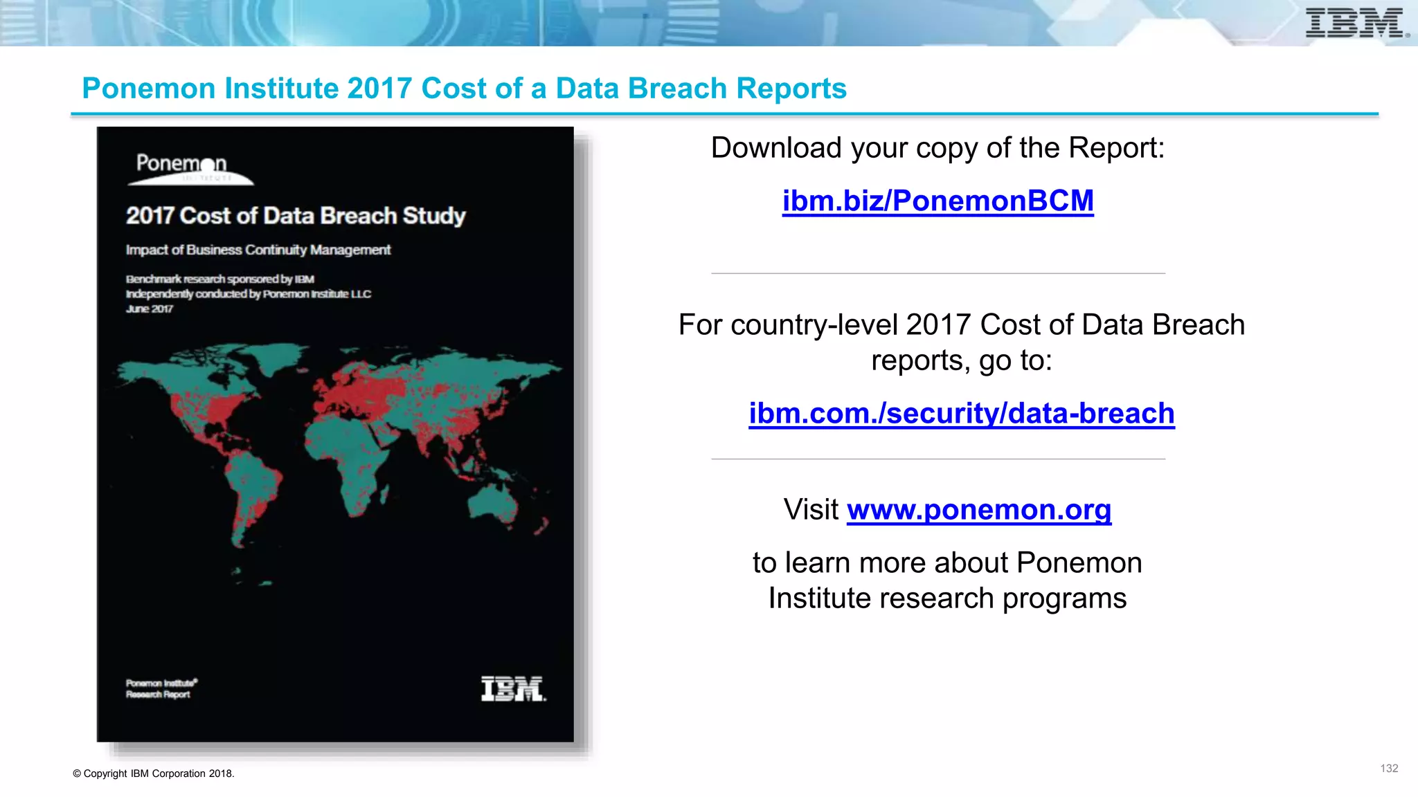 © Copyright IBM Corporation 2018.
Download your copy of the Report:
ibm.biz/PonemonBCM
Visit www.ponemon.org
to learn more about Ponemon
Institute research programs
Ponemon Institute 2017 Cost of a Data Breach Reports
For country-level 2017 Cost of Data Breach
reports, go to:
ibm.com./security/data-breach
132
 