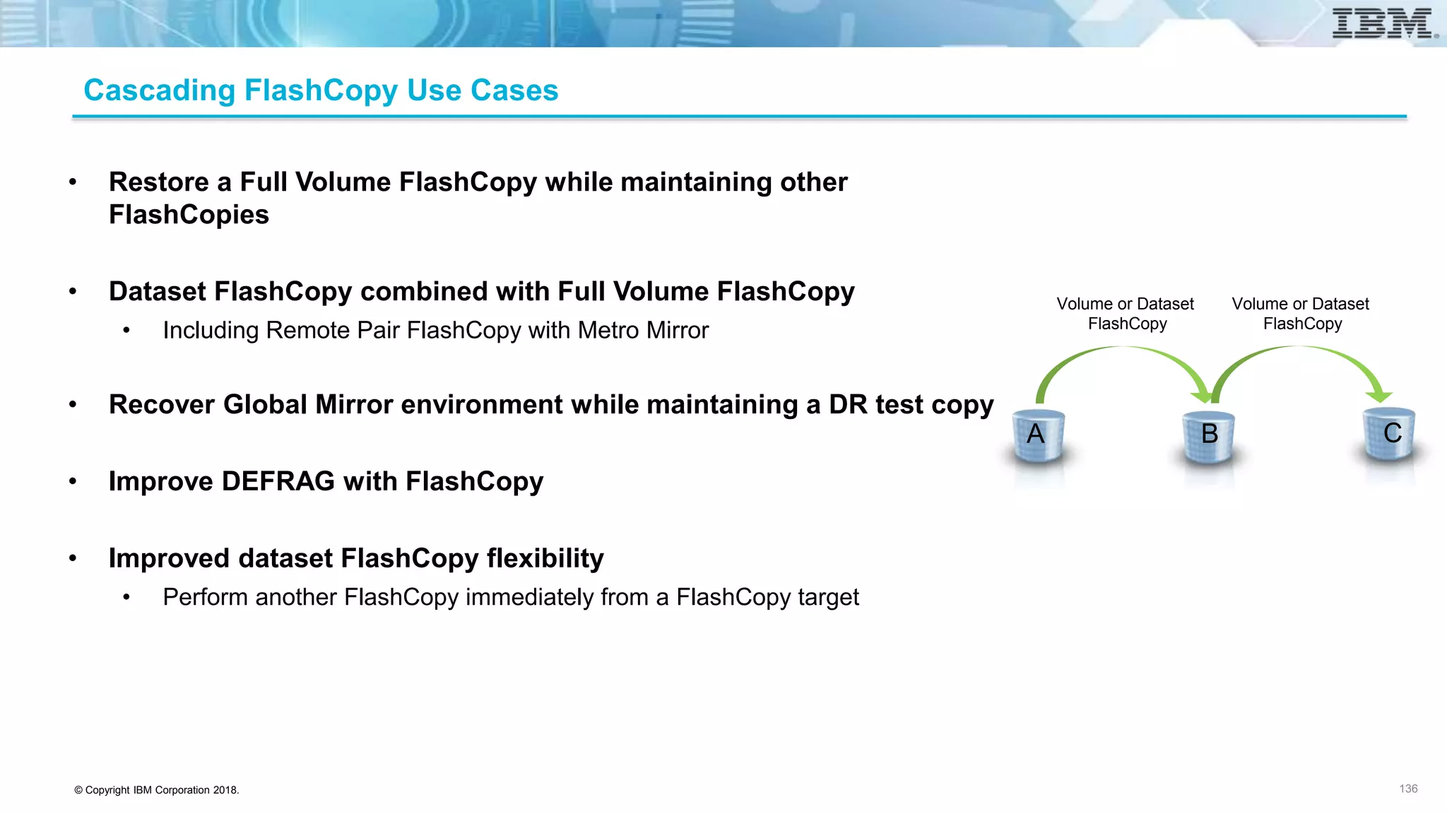 © Copyright IBM Corporation 2018.
Cascading FlashCopy Use Cases
• Restore a Full Volume FlashCopy while maintaining other
FlashCopies
• Dataset FlashCopy combined with Full Volume FlashCopy
• Including Remote Pair FlashCopy with Metro Mirror
• Recover Global Mirror environment while maintaining a DR test copy
• Improve DEFRAG with FlashCopy
• Improved dataset FlashCopy flexibility
• Perform another FlashCopy immediately from a FlashCopy target
Volume or Dataset
FlashCopy
Volume or Dataset
FlashCopy
A B C
136
 