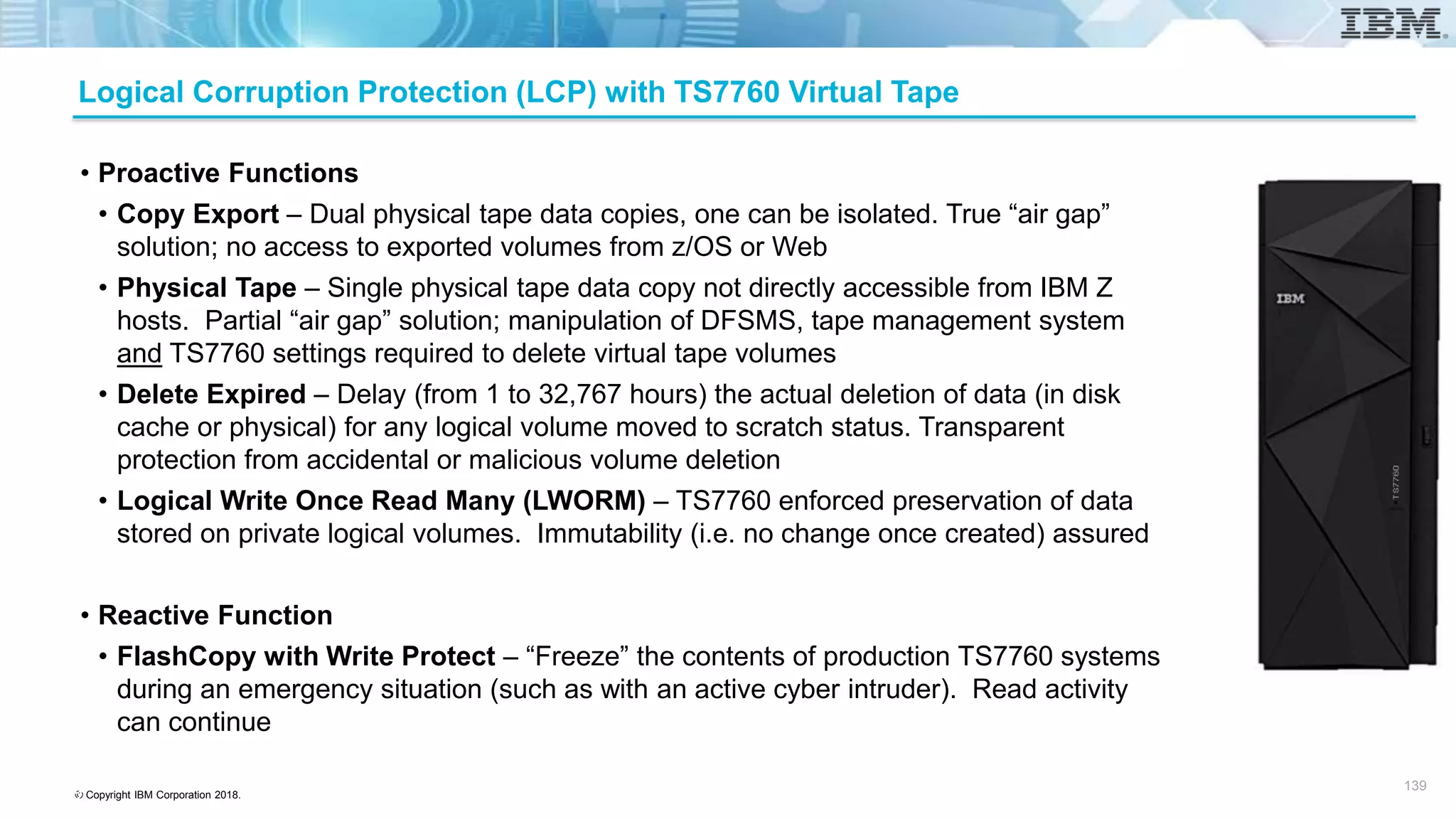 © Copyright IBM Corporation 2018.
Logical Corruption Protection (LCP) with TS7760 Virtual Tape
• Proactive Functions
• Copy Export – Dual physical tape data copies, one can be isolated. True “air gap”
solution; no access to exported volumes from z/OS or Web
• Physical Tape – Single physical tape data copy not directly accessible from IBM Z
hosts. Partial “air gap” solution; manipulation of DFSMS, tape management system
and TS7760 settings required to delete virtual tape volumes
• Delete Expired – Delay (from 1 to 32,767 hours) the actual deletion of data (in disk
cache or physical) for any logical volume moved to scratch status. Transparent
protection from accidental or malicious volume deletion
• Logical Write Once Read Many (LWORM) – TS7760 enforced preservation of data
stored on private logical volumes. Immutability (i.e. no change once created) assured
• Reactive Function
• FlashCopy with Write Protect – “Freeze” the contents of production TS7760 systems
during an emergency situation (such as with an active cyber intruder). Read activity
can continue
139 139
 