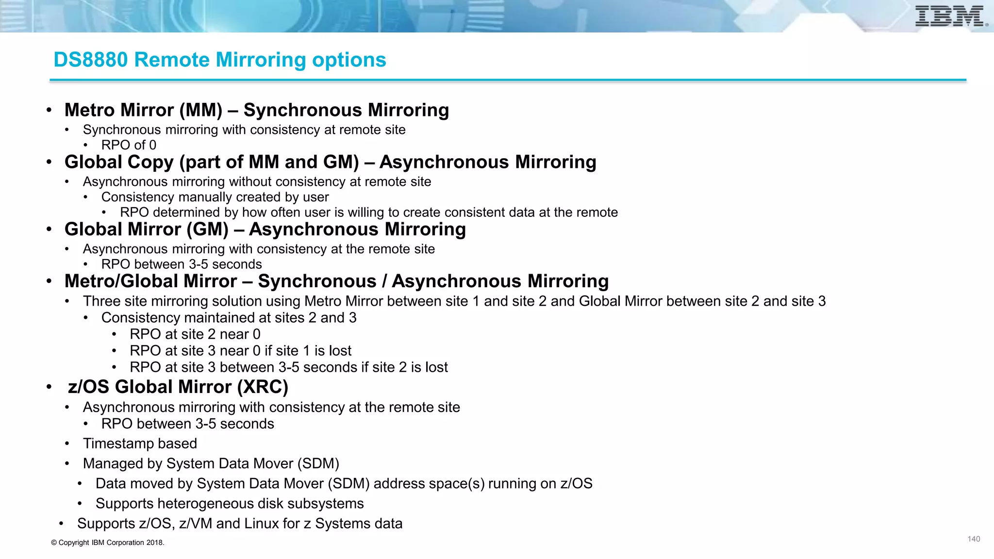 © Copyright IBM Corporation 2018.
DS8880 Remote Mirroring options
• Metro Mirror (MM) – Synchronous Mirroring
• Synchronous mirroring with consistency at remote site
• RPO of 0
• Global Copy (part of MM and GM) – Asynchronous Mirroring
• Asynchronous mirroring without consistency at remote site
• Consistency manually created by user
• RPO determined by how often user is willing to create consistent data at the remote
• Global Mirror (GM) – Asynchronous Mirroring
• Asynchronous mirroring with consistency at the remote site
• RPO between 3-5 seconds
• Metro/Global Mirror – Synchronous / Asynchronous Mirroring
• Three site mirroring solution using Metro Mirror between site 1 and site 2 and Global Mirror between site 2 and site 3
• Consistency maintained at sites 2 and 3
• RPO at site 2 near 0
• RPO at site 3 near 0 if site 1 is lost
• RPO at site 3 between 3-5 seconds if site 2 is lost
• z/OS Global Mirror (XRC)
• Asynchronous mirroring with consistency at the remote site
• RPO between 3-5 seconds
• Timestamp based
• Managed by System Data Mover (SDM)
• Data moved by System Data Mover (SDM) address space(s) running on z/OS
• Supports heterogeneous disk subsystems
• Supports z/OS, z/VM and Linux for z Systems data
140
 