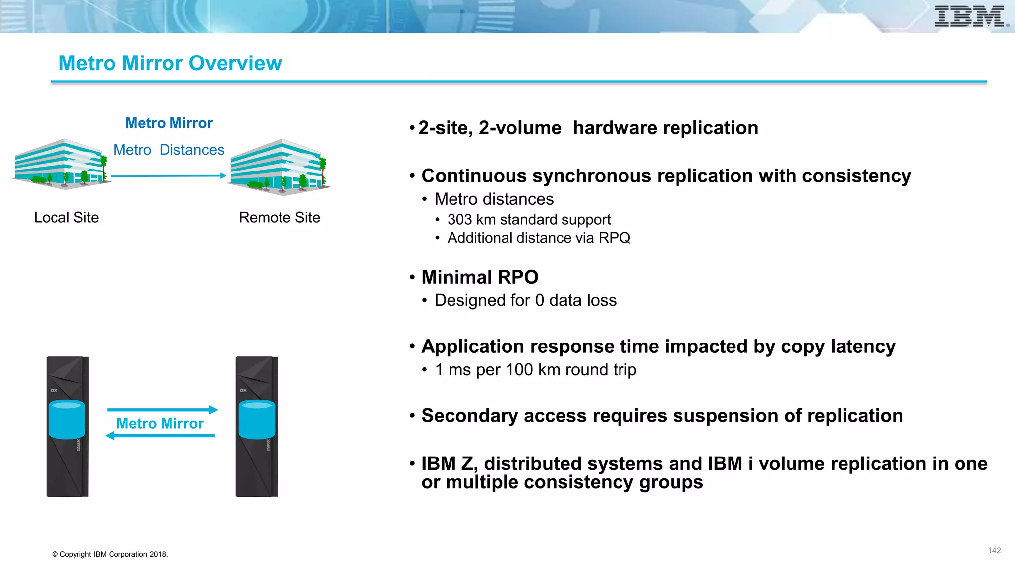 © Copyright IBM Corporation 2018.
Metro Mirror Overview
•2-site, 2-volume hardware replication
• Continuous synchronous replication with consistency
• Metro distances
• 303 km standard support
• Additional distance via RPQ
• Minimal RPO
• Designed for 0 data loss
• Application response time impacted by copy latency
• 1 ms per 100 km round trip
• Secondary access requires suspension of replication
• IBM Z, distributed systems and IBM i volume replication in one
or multiple consistency groups
142
Metro Mirror
Metro Distances
Local Site Remote Site
Metro Mirror
Local Site Remote Site
 