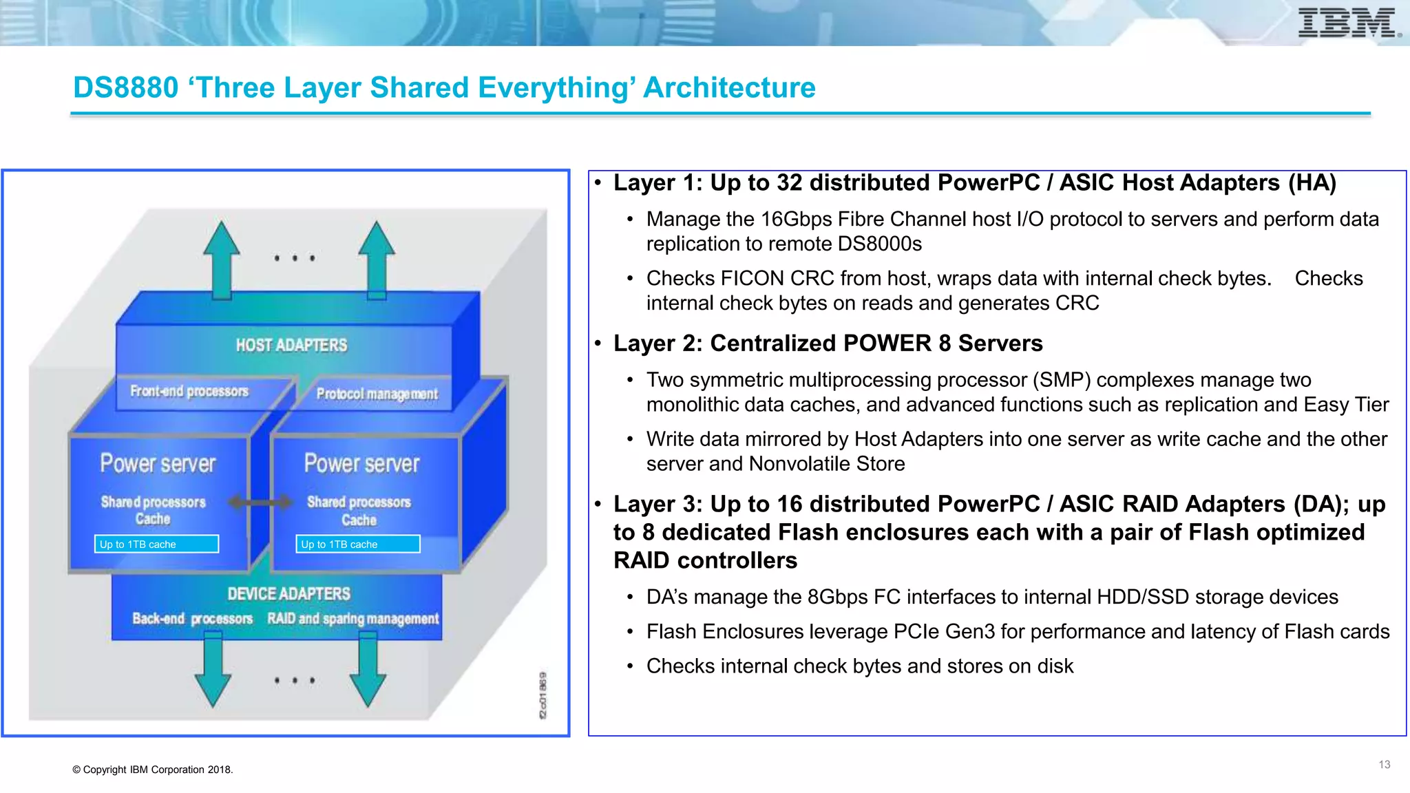 © Copyright IBM Corporation 2018.
DS8880 ‘Three Layer Shared Everything’ Architecture
• Layer 1: Up to 32 distributed PowerPC / ASIC Host Adapters (HA)
• Manage the 16Gbps Fibre Channel host I/O protocol to servers and perform data
replication to remote DS8000s
• Checks FICON CRC from host, wraps data with internal check bytes. Checks
internal check bytes on reads and generates CRC
• Layer 2: Centralized POWER 8 Servers
• Two symmetric multiprocessing processor (SMP) complexes manage two
monolithic data caches, and advanced functions such as replication and Easy Tier
• Write data mirrored by Host Adapters into one server as write cache and the other
server and Nonvolatile Store
• Layer 3: Up to 16 distributed PowerPC / ASIC RAID Adapters (DA); up
to 8 dedicated Flash enclosures each with a pair of Flash optimized
RAID controllers
• DA’s manage the 8Gbps FC interfaces to internal HDD/SSD storage devices
• Flash Enclosures leverage PCIe Gen3 for performance and latency of Flash cards
• Checks internal check bytes and stores on disk
13
Up to 1TB cache Up to 1TB cache
 