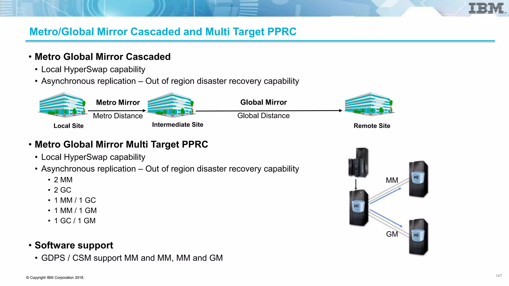 © Copyright IBM Corporation 2018.
Metro/Global Mirror Cascaded and Multi Target PPRC
147
• Metro Global Mirror Cascaded
• Local HyperSwap capability
• Asynchronous replication – Out of region disaster recovery capability
• Metro Global Mirror Multi Target PPRC
• Local HyperSwap capability
• Asynchronous replication – Out of region disaster recovery capability
• 2 MM
• 2 GC
• 1 MM / 1 GC
• 1 MM / 1 GM
• 1 GC / 1 GM
• Software support
• GDPS / CSM support MM and MM, MM and GM
Global Mirror
Global Distance
Intermediate Site Remote Site
Metro Mirror
Metro Distance
Local Site
MM
GM
 