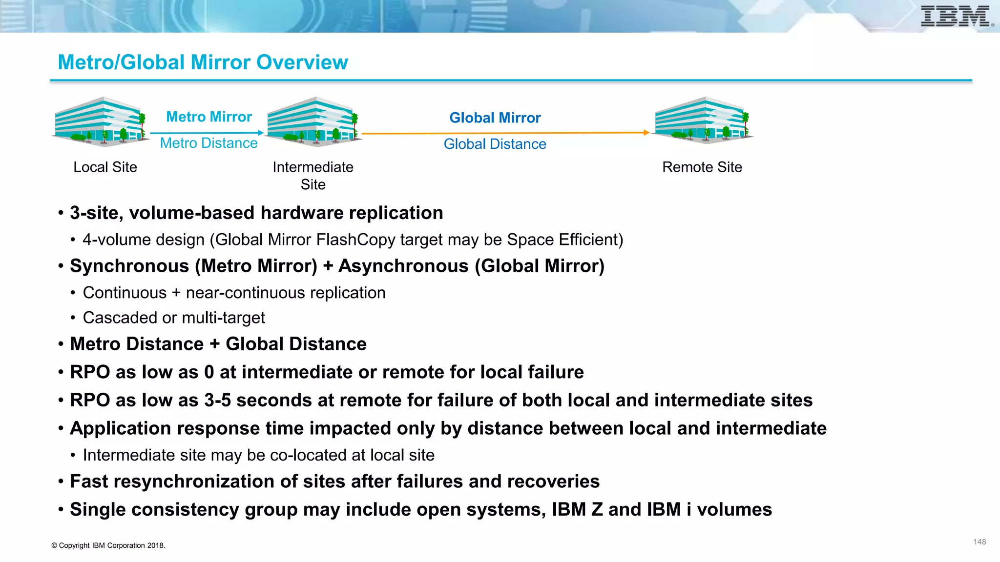 © Copyright IBM Corporation 2018.
Metro/Global Mirror Overview
• 3-site, volume-based hardware replication
• 4-volume design (Global Mirror FlashCopy target may be Space Efficient)
• Synchronous (Metro Mirror) + Asynchronous (Global Mirror)
• Continuous + near-continuous replication
• Cascaded or multi-target
• Metro Distance + Global Distance
• RPO as low as 0 at intermediate or remote for local failure
• RPO as low as 3-5 seconds at remote for failure of both local and intermediate sites
• Application response time impacted only by distance between local and intermediate
• Intermediate site may be co-located at local site
• Fast resynchronization of sites after failures and recoveries
• Single consistency group may include open systems, IBM Z and IBM i volumes
148
Global Mirror
Global Distance
Intermediate Site Remote Site
Metro Mirror
Metro Distance
Local Site
Local Site Intermediate
Site
Remote Site
 