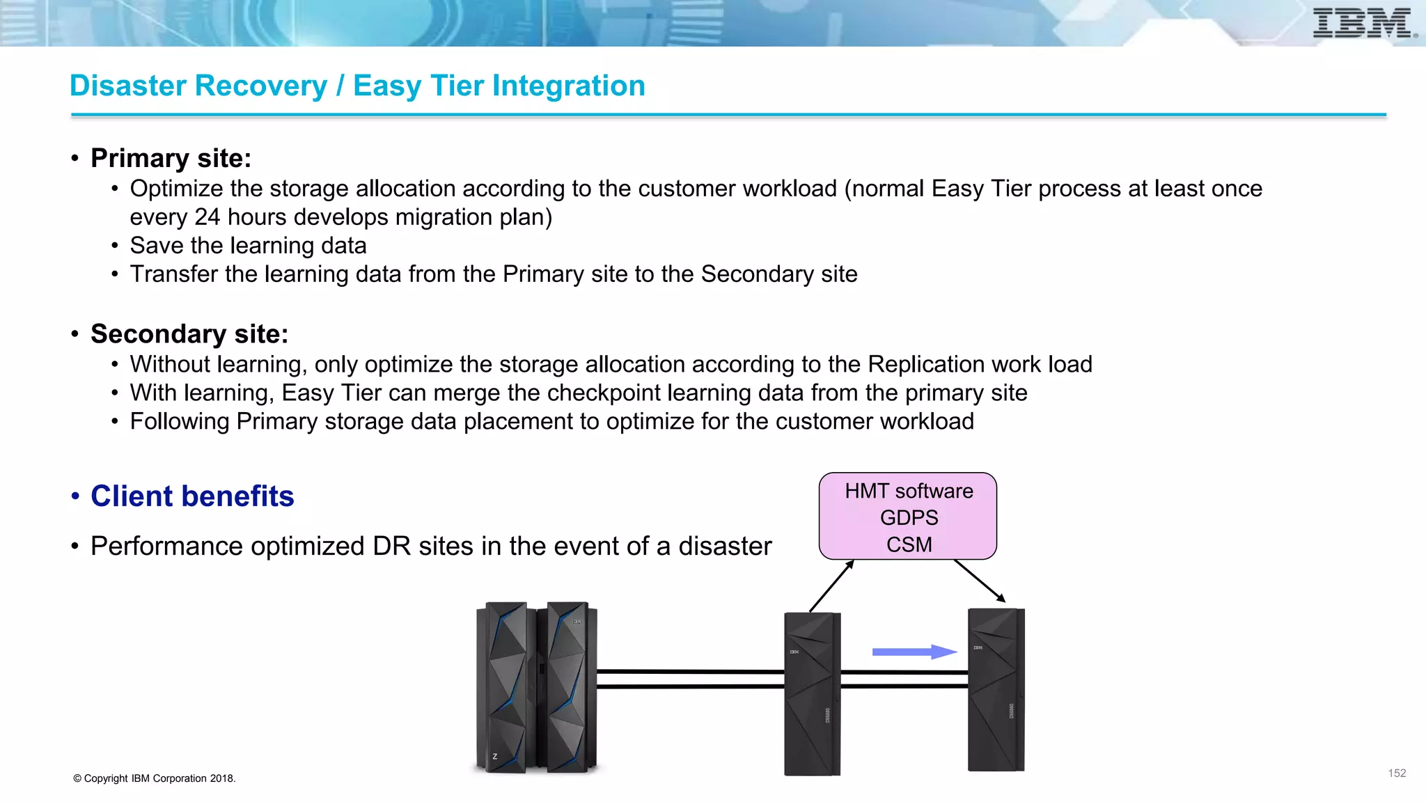 © Copyright IBM Corporation 2018.
Disaster Recovery / Easy Tier Integration
• Primary site:
• Optimize the storage allocation according to the customer workload (normal Easy Tier process at least once
every 24 hours develops migration plan)
• Save the learning data
• Transfer the learning data from the Primary site to the Secondary site
• Secondary site:
• Without learning, only optimize the storage allocation according to the Replication work load
• With learning, Easy Tier can merge the checkpoint learning data from the primary site
• Following Primary storage data placement to optimize for the customer workload
• Client benefits
• Performance optimized DR sites in the event of a disaster
152
HMT software
GDPS
CSM
 