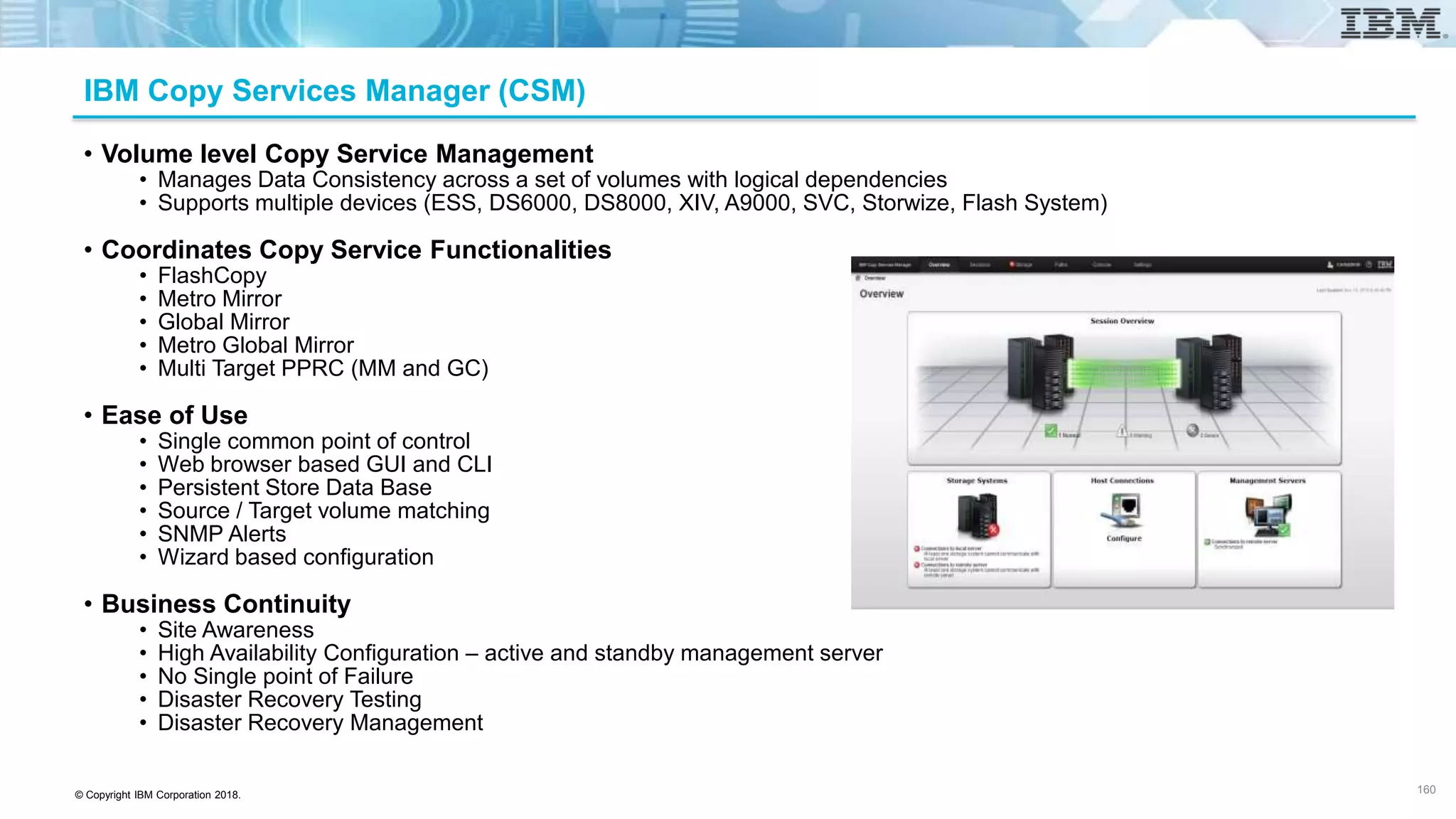 © Copyright IBM Corporation 2018.
IBM Copy Services Manager (CSM)
• Volume level Copy Service Management
• Manages Data Consistency across a set of volumes with logical dependencies
• Supports multiple devices (ESS, DS6000, DS8000, XIV, A9000, SVC, Storwize, Flash System)
• Coordinates Copy Service Functionalities
• FlashCopy
• Metro Mirror
• Global Mirror
• Metro Global Mirror
• Multi Target PPRC (MM and GC)
• Ease of Use
• Single common point of control
• Web browser based GUI and CLI
• Persistent Store Data Base
• Source / Target volume matching
• SNMP Alerts
• Wizard based configuration
• Business Continuity
• Site Awareness
• High Availability Configuration – active and standby management server
• No Single point of Failure
• Disaster Recovery Testing
• Disaster Recovery Management
160
 
