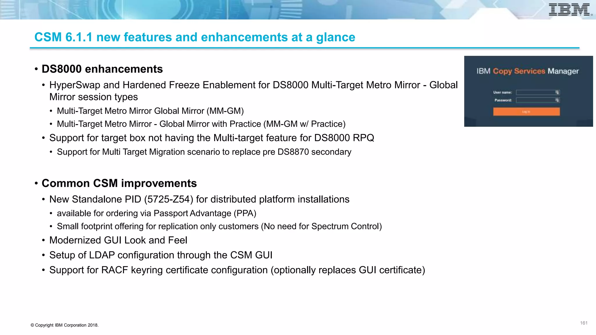 © Copyright IBM Corporation 2018.
CSM 6.1.1 new features and enhancements at a glance
• DS8000 enhancements
• HyperSwap and Hardened Freeze Enablement for DS8000 Multi-Target Metro Mirror - Global
Mirror session types
• Multi-Target Metro Mirror Global Mirror (MM-GM)
• Multi-Target Metro Mirror - Global Mirror with Practice (MM-GM w/ Practice)
• Support for target box not having the Multi-target feature for DS8000 RPQ
• Support for Multi Target Migration scenario to replace pre DS8870 secondary
• Common CSM improvements
• New Standalone PID (5725-Z54) for distributed platform installations
• available for ordering via Passport Advantage (PPA)
• Small footprint offering for replication only customers (No need for Spectrum Control)
• Modernized GUI Look and Feel
• Setup of LDAP configuration through the CSM GUI
• Support for RACF keyring certificate configuration (optionally replaces GUI certificate)
161
 