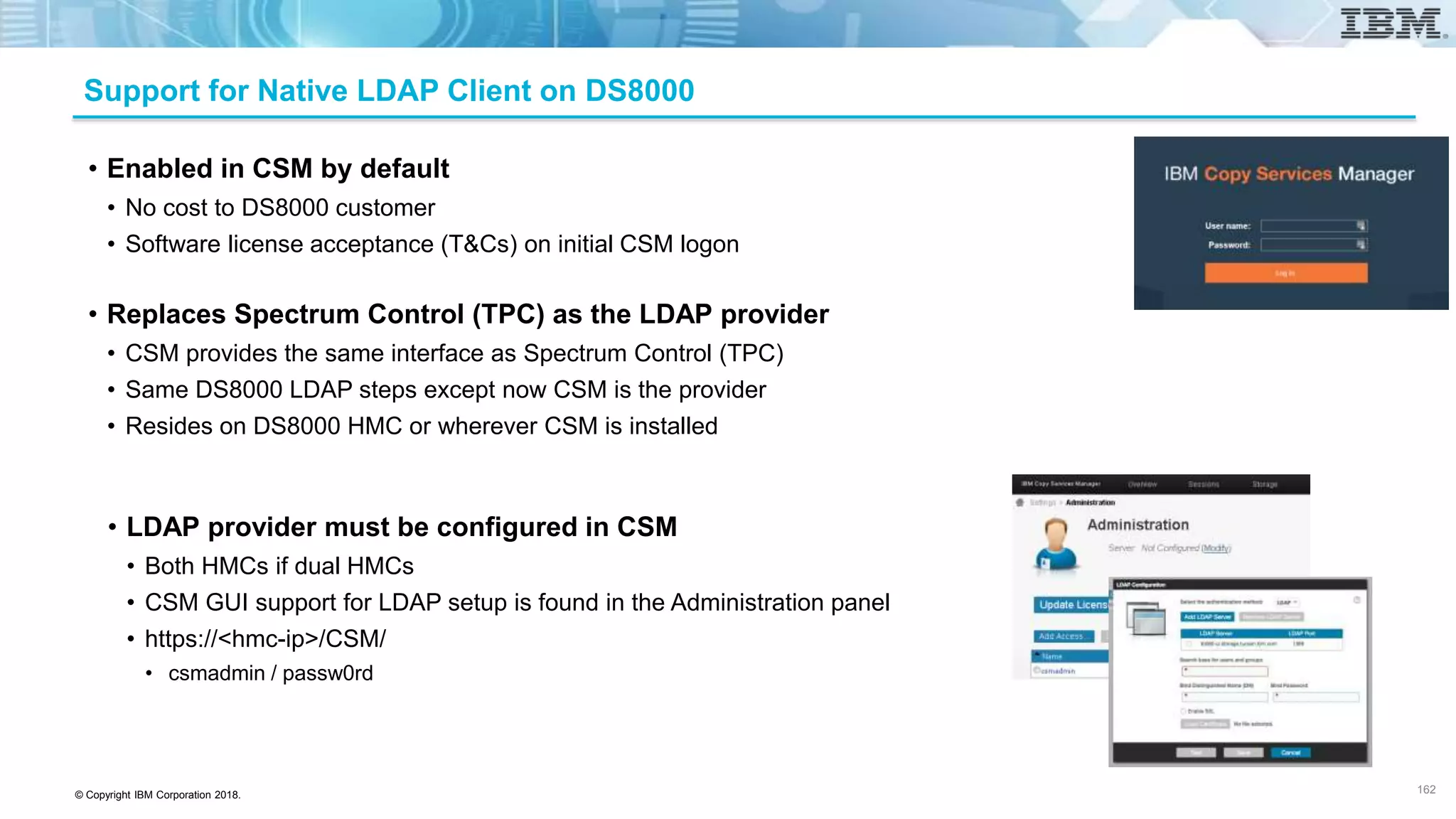 © Copyright IBM Corporation 2018.
Support for Native LDAP Client on DS8000
• Enabled in CSM by default
• No cost to DS8000 customer
• Software license acceptance (T&Cs) on initial CSM logon
• Replaces Spectrum Control (TPC) as the LDAP provider
• CSM provides the same interface as Spectrum Control (TPC)
• Same DS8000 LDAP steps except now CSM is the provider
• Resides on DS8000 HMC or wherever CSM is installed
162
• LDAP provider must be configured in CSM
• Both HMCs if dual HMCs
• CSM GUI support for LDAP setup is found in the Administration panel
• https://<hmc-ip>/CSM/
• csmadmin / passw0rd
162
 