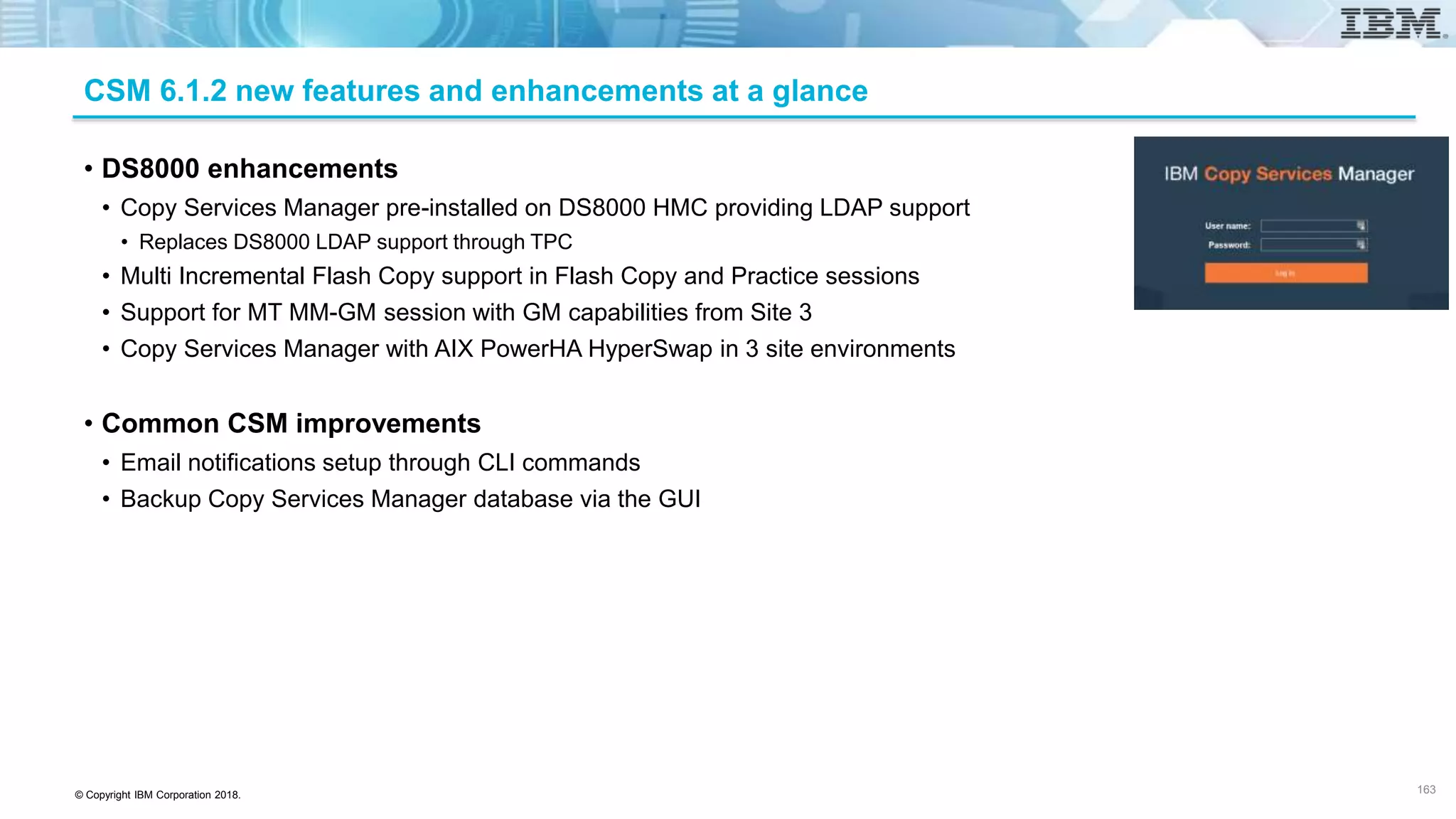 © Copyright IBM Corporation 2018.
CSM 6.1.2 new features and enhancements at a glance
• DS8000 enhancements
• Copy Services Manager pre-installed on DS8000 HMC providing LDAP support
• Replaces DS8000 LDAP support through TPC
• Multi Incremental Flash Copy support in Flash Copy and Practice sessions
• Support for MT MM-GM session with GM capabilities from Site 3
• Copy Services Manager with AIX PowerHA HyperSwap in 3 site environments
• Common CSM improvements
• Email notifications setup through CLI commands
• Backup Copy Services Manager database via the GUI
163
 