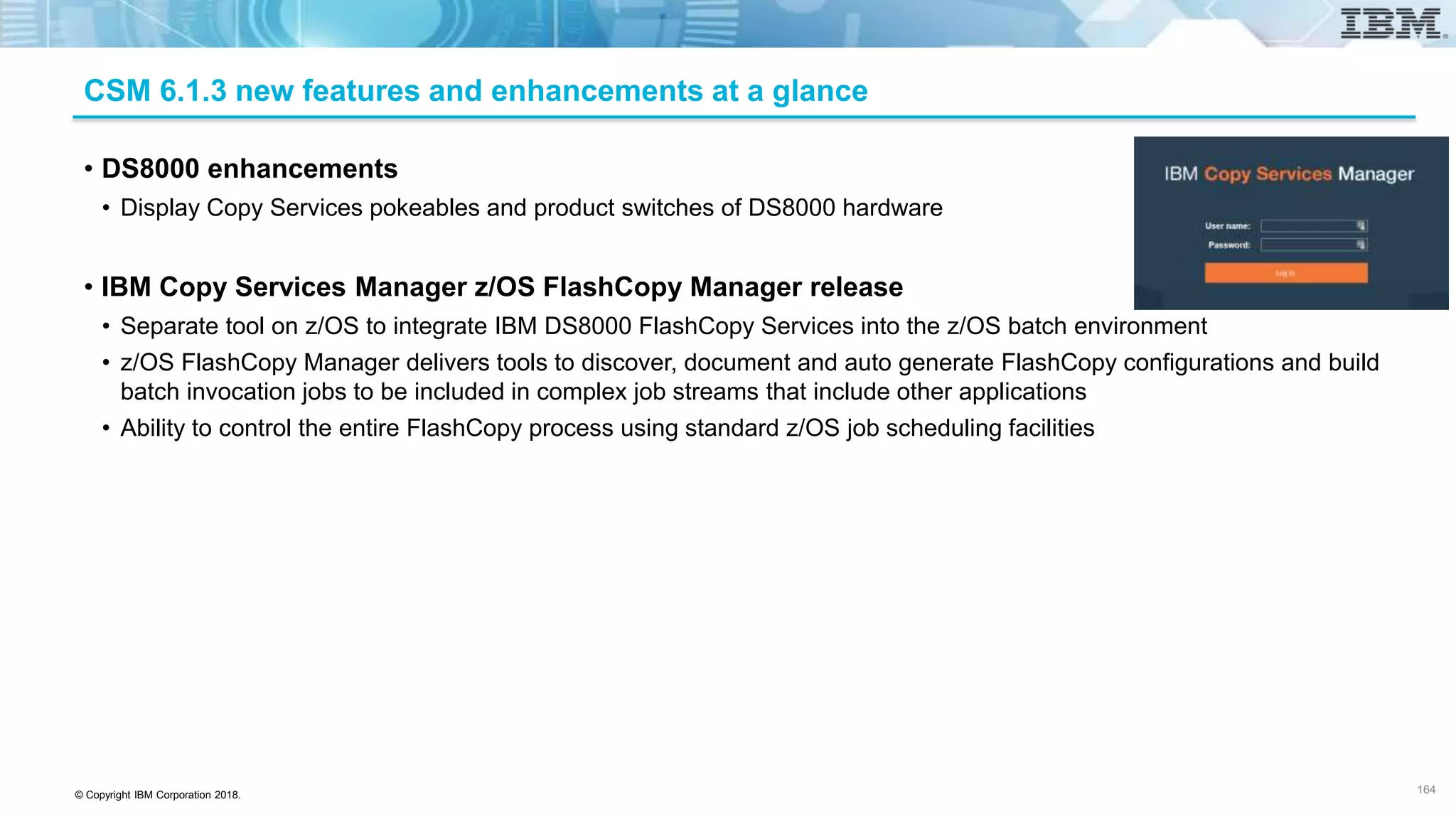 © Copyright IBM Corporation 2018.
CSM 6.1.3 new features and enhancements at a glance
• DS8000 enhancements
• Display Copy Services pokeables and product switches of DS8000 hardware
• IBM Copy Services Manager z/OS FlashCopy Manager release
• Separate tool on z/OS to integrate IBM DS8000 FlashCopy Services into the z/OS batch environment
• z/OS FlashCopy Manager delivers tools to discover, document and auto generate FlashCopy configurations and build
batch invocation jobs to be included in complex job streams that include other applications
• Ability to control the entire FlashCopy process using standard z/OS job scheduling facilities
164
 