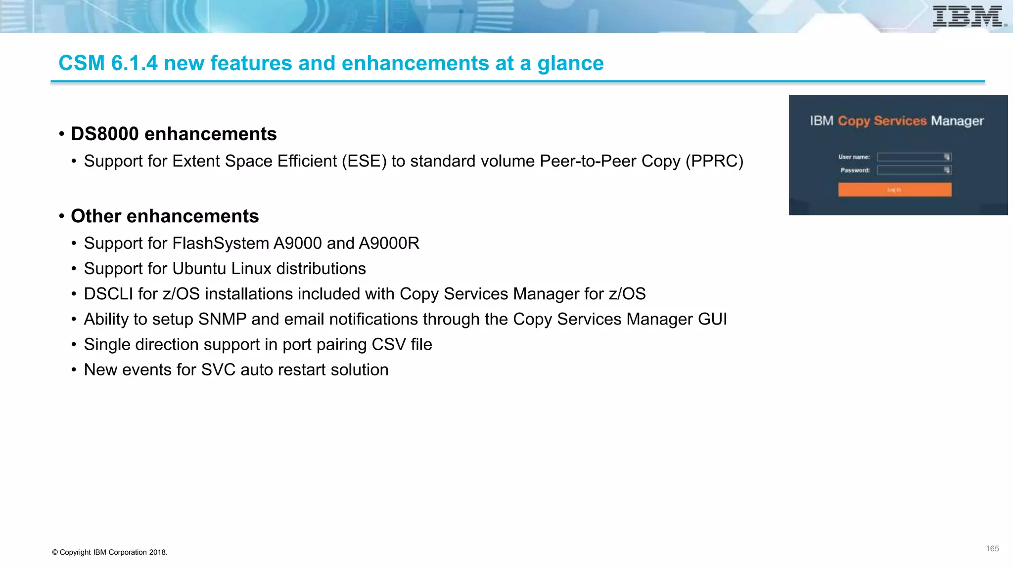 © Copyright IBM Corporation 2018.
CSM 6.1.4 new features and enhancements at a glance
• DS8000 enhancements
• Support for Extent Space Efficient (ESE) to standard volume Peer-to-Peer Copy (PPRC)
• Other enhancements
• Support for FlashSystem A9000 and A9000R
• Support for Ubuntu Linux distributions
• DSCLI for z/OS installations included with Copy Services Manager for z/OS
• Ability to setup SNMP and email notifications through the Copy Services Manager GUI
• Single direction support in port pairing CSV file
• New events for SVC auto restart solution
165
 