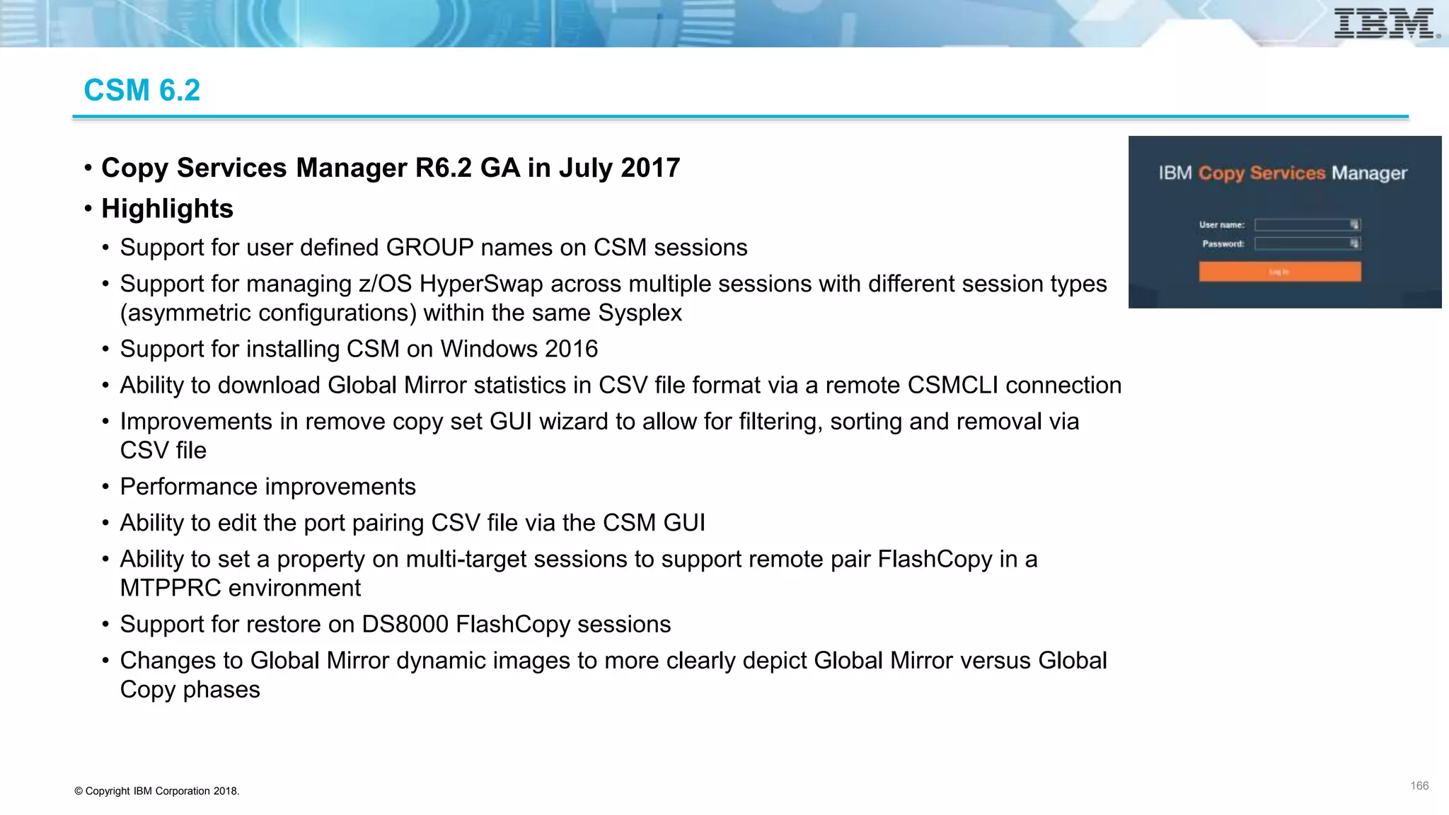 © Copyright IBM Corporation 2018.
CSM 6.2
• Copy Services Manager R6.2 GA in July 2017
• Highlights
• Support for user defined GROUP names on CSM sessions
• Support for managing z/OS HyperSwap across multiple sessions with different session types
(asymmetric configurations) within the same Sysplex
• Support for installing CSM on Windows 2016
• Ability to download Global Mirror statistics in CSV file format via a remote CSMCLI connection
• Improvements in remove copy set GUI wizard to allow for filtering, sorting and removal via
CSV file
• Performance improvements
• Ability to edit the port pairing CSV file via the CSM GUI
• Ability to set a property on multi-target sessions to support remote pair FlashCopy in a
MTPPRC environment
• Support for restore on DS8000 FlashCopy sessions
• Changes to Global Mirror dynamic images to more clearly depict Global Mirror versus Global
Copy phases
166
 
