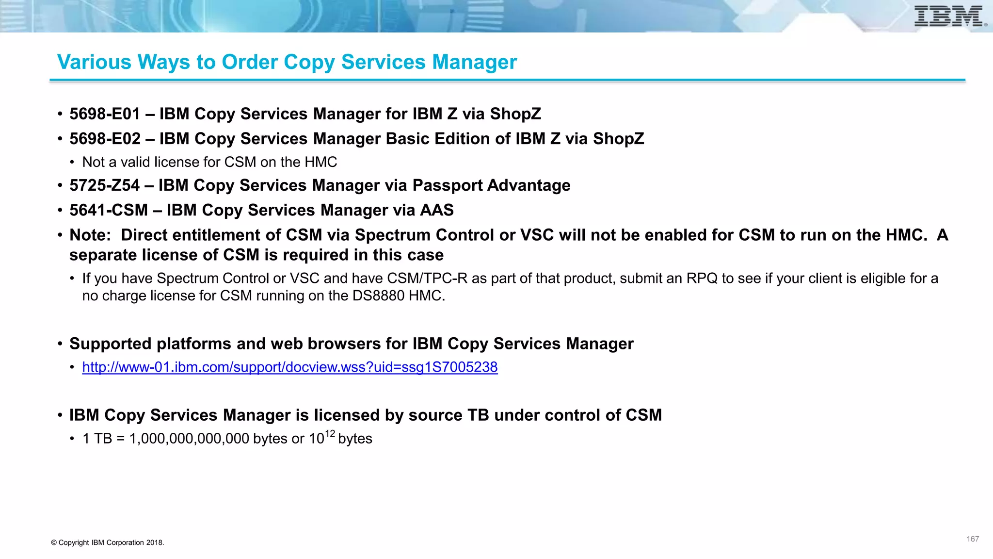 © Copyright IBM Corporation 2018.
Various Ways to Order Copy Services Manager
• 5698-E01 – IBM Copy Services Manager for IBM Z via ShopZ
• 5698-E02 – IBM Copy Services Manager Basic Edition of IBM Z via ShopZ
• Not a valid license for CSM on the HMC
• 5725-Z54 – IBM Copy Services Manager via Passport Advantage
• 5641-CSM – IBM Copy Services Manager via AAS
• Note: Direct entitlement of CSM via Spectrum Control or VSC will not be enabled for CSM to run on the HMC. A
separate license of CSM is required in this case
• If you have Spectrum Control or VSC and have CSM/TPC-R as part of that product, submit an RPQ to see if your client is eligible for a
no charge license for CSM running on the DS8880 HMC.
• Supported platforms and web browsers for IBM Copy Services Manager
• http://www-01.ibm.com/support/docview.wss?uid=ssg1S7005238
• IBM Copy Services Manager is licensed by source TB under control of CSM
• 1 TB = 1,000,000,000,000 bytes or 1012
bytes
167
 