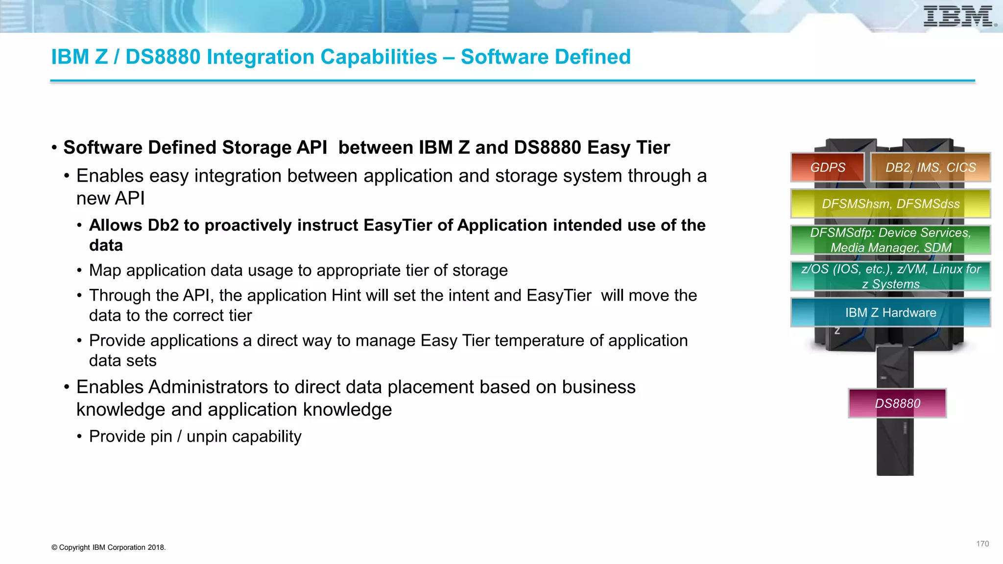 © Copyright IBM Corporation 2018.
IBM Z / DS8880 Integration Capabilities – Software Defined
• Software Defined Storage API between IBM Z and DS8880 Easy Tier
• Enables easy integration between application and storage system through a
new API
• Allows Db2 to proactively instruct EasyTier of Application intended use of the
data
• Map application data usage to appropriate tier of storage
• Through the API, the application Hint will set the intent and EasyTier will move the
data to the correct tier
• Provide applications a direct way to manage Easy Tier temperature of application
data sets
• Enables Administrators to direct data placement based on business
knowledge and application knowledge
• Provide pin / unpin capability
170
IBM Z Hardware
z/OS (IOS, etc.), z/VM, Linux for
z Systems
DFSMSdfp: Device Services,
Media Manager, SDM
DFSMShsm, DFSMSdss
DB2, IMS, CICSGDPS
DS8880
 