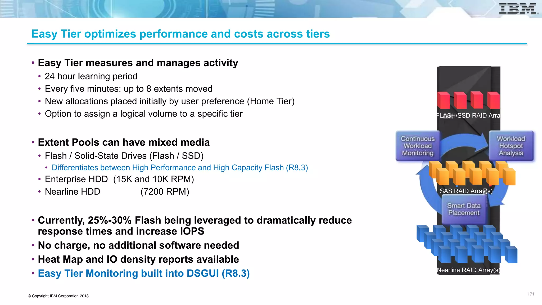 © Copyright IBM Corporation 2018.
Easy Tier optimizes performance and costs across tiers
• Easy Tier measures and manages activity
• 24 hour learning period
• Every five minutes: up to 8 extents moved
• New allocations placed initially by user preference (Home Tier)
• Option to assign a logical volume to a specific tier
• Extent Pools can have mixed media
• Flash / Solid-State Drives (Flash / SSD)
• Differentiates between High Performance and High Capacity Flash (R8.3)
• Enterprise HDD (15K and 10K RPM)
• Nearline HDD (7200 RPM)
• Currently, 25%-30% Flash being leveraged to dramatically reduce
response times and increase IOPS
• No charge, no additional software needed
• Heat Map and IO density reports available
• Easy Tier Monitoring built into DSGUI (R8.3)
FLASH/SSD RAID Array
SAS RAID Array(s)
Nearline RAID Array(s)
171
 