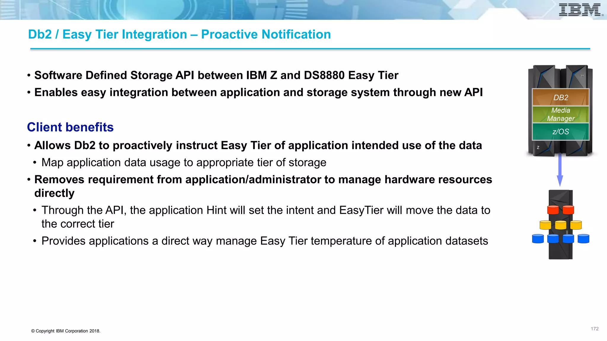 © Copyright IBM Corporation 2018.
Db2 / Easy Tier Integration – Proactive Notification
• Software Defined Storage API between IBM Z and DS8880 Easy Tier
• Enables easy integration between application and storage system through new API
Client benefits
• Allows Db2 to proactively instruct Easy Tier of application intended use of the data
• Map application data usage to appropriate tier of storage
• Removes requirement from application/administrator to manage hardware resources
directly
• Through the API, the application Hint will set the intent and EasyTier will move the data to
the correct tier
• Provides applications a direct way manage Easy Tier temperature of application datasets
172
z/OS
Media
Manager
DB2
 