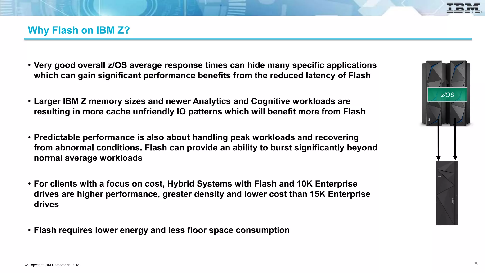 © Copyright IBM Corporation 2018.
Why Flash on IBM Z?
• Very good overall z/OS average response times can hide many specific applications
which can gain significant performance benefits from the reduced latency of Flash
• Larger IBM Z memory sizes and newer Analytics and Cognitive workloads are
resulting in more cache unfriendly IO patterns which will benefit more from Flash
• Predictable performance is also about handling peak workloads and recovering
from abnormal conditions. Flash can provide an ability to burst significantly beyond
normal average workloads
• For clients with a focus on cost, Hybrid Systems with Flash and 10K Enterprise
drives are higher performance, greater density and lower cost than 15K Enterprise
drives
• Flash requires lower energy and less floor space consumption
16
z/OS
 