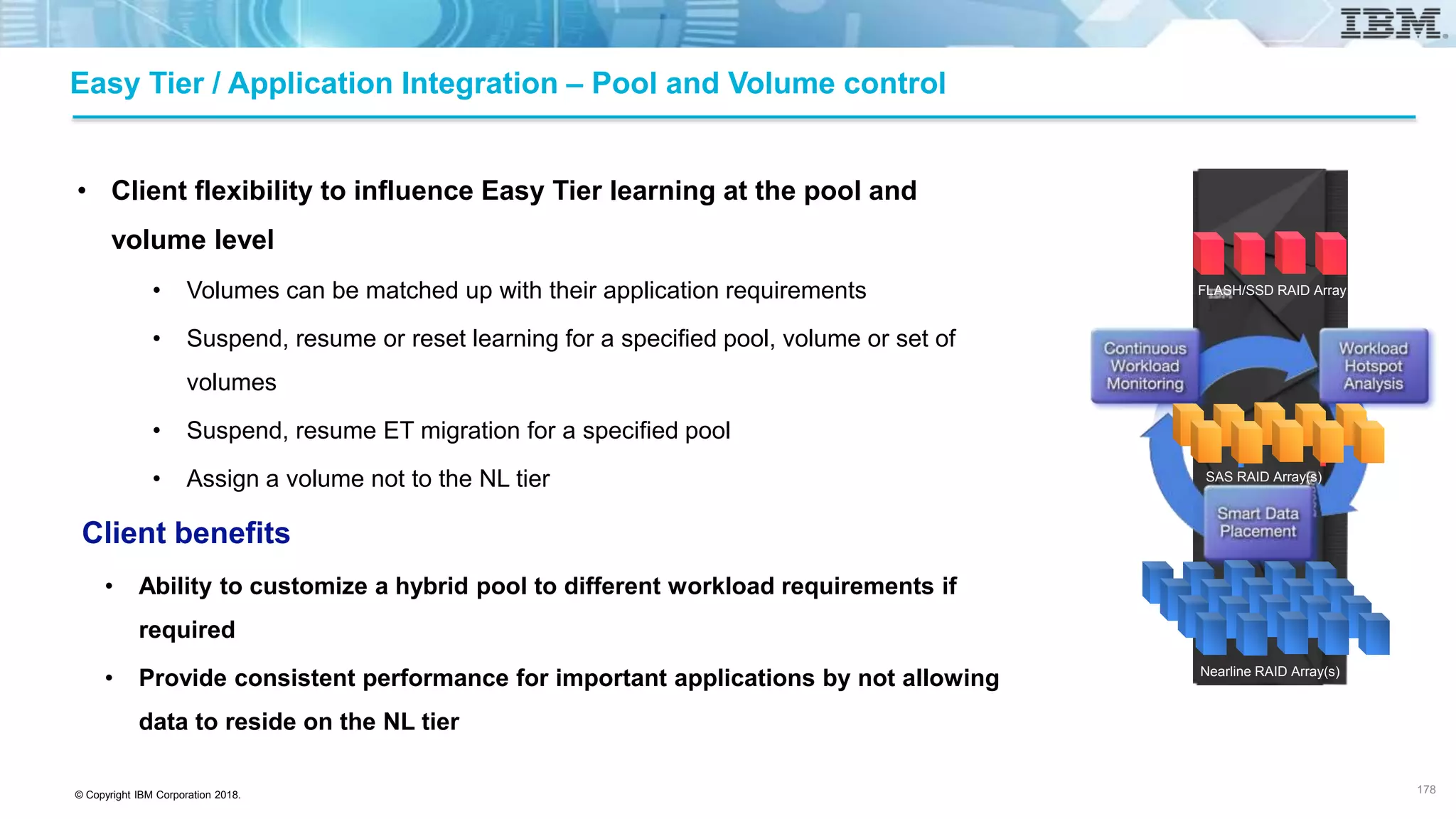 © Copyright IBM Corporation 2018.
• Client flexibility to influence Easy Tier learning at the pool and
volume level
• Volumes can be matched up with their application requirements
• Suspend, resume or reset learning for a specified pool, volume or set of
volumes
• Suspend, resume ET migration for a specified pool
• Assign a volume not to the NL tier
Client benefits
• Ability to customize a hybrid pool to different workload requirements if
required
• Provide consistent performance for important applications by not allowing
data to reside on the NL tier
Easy Tier / Application Integration – Pool and Volume control
178
FLASH/SSD RAID Array
SAS RAID Array(s)
Nearline RAID Array(s)
 