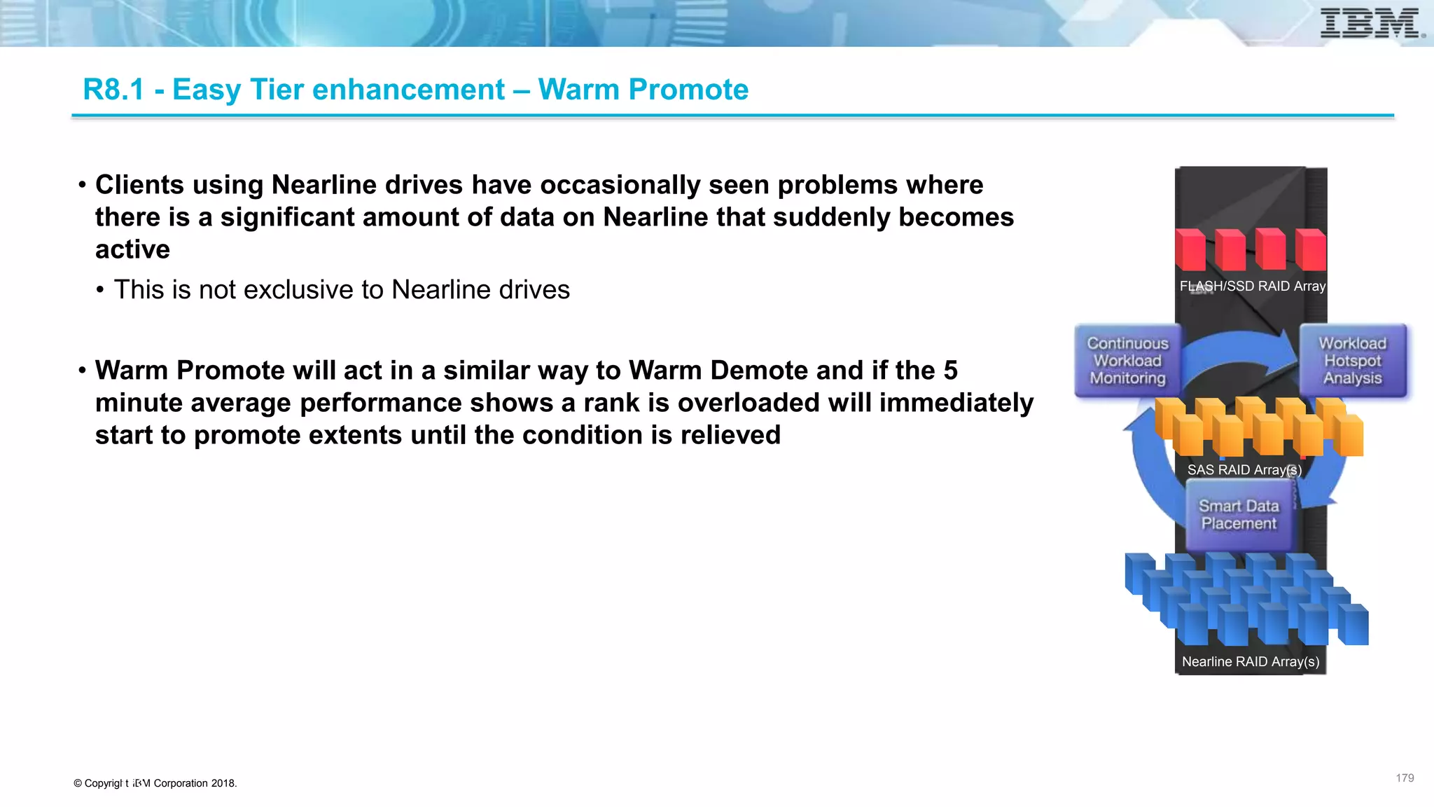 © Copyright IBM Corporation 2018.
R8.1 - Easy Tier enhancement – Warm Promote
• Clients using Nearline drives have occasionally seen problems where
there is a significant amount of data on Nearline that suddenly becomes
active
• This is not exclusive to Nearline drives
• Warm Promote will act in a similar way to Warm Demote and if the 5
minute average performance shows a rank is overloaded will immediately
start to promote extents until the condition is relieved
179
179
FLASH/SSD RAID Array
SAS RAID Array(s)
Nearline RAID Array(s)
 