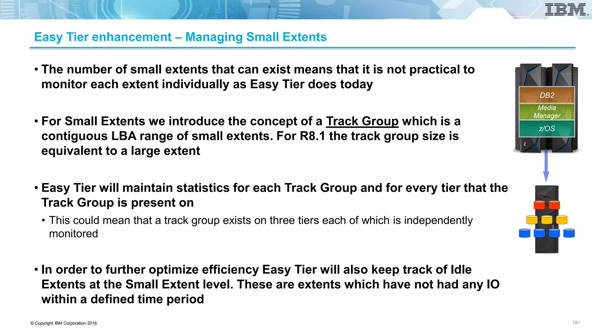 © Copyright IBM Corporation 2018.
Easy Tier enhancement – Managing Small Extents
• The number of small extents that can exist means that it is not practical to
monitor each extent individually as Easy Tier does today
• For Small Extents we introduce the concept of a Track Group which is a
contiguous LBA range of small extents. For R8.1 the track group size is
equivalent to a large extent
• Easy Tier will maintain statistics for each Track Group and for every tier that the
Track Group is present on
• This could mean that a track group exists on three tiers each of which is independently
monitored
• In order to further optimize efficiency Easy Tier will also keep track of Idle
Extents at the Small Extent level. These are extents which have not had any IO
within a defined time period
181
z/OS
Media
Manager
DB2
 