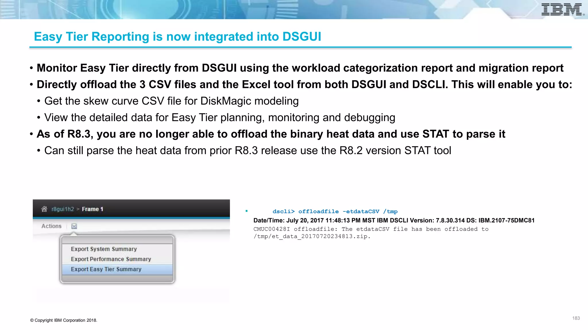 © Copyright IBM Corporation 2018.
Easy Tier Reporting is now integrated into DSGUI
• Monitor Easy Tier directly from DSGUI using the workload categorization report and migration report
• Directly offload the 3 CSV files and the Excel tool from both DSGUI and DSCLI. This will enable you to:
• Get the skew curve CSV file for DiskMagic modeling
• View the detailed data for Easy Tier planning, monitoring and debugging
• As of R8.3, you are no longer able to offload the binary heat data and use STAT to parse it
• Can still parse the heat data from prior R8.3 release use the R8.2 version STAT tool
 dscli> offloadfile -etdataCSV /tmp
Date/Time: July 20, 2017 11:48:13 PM MST IBM DSCLI Version: 7.8.30.314 DS: IBM.2107-75DMC81
CMUC00428I offloadfile: The etdataCSV file has been offloaded to
/tmp/et_data_20170720234813.zip.
183
 