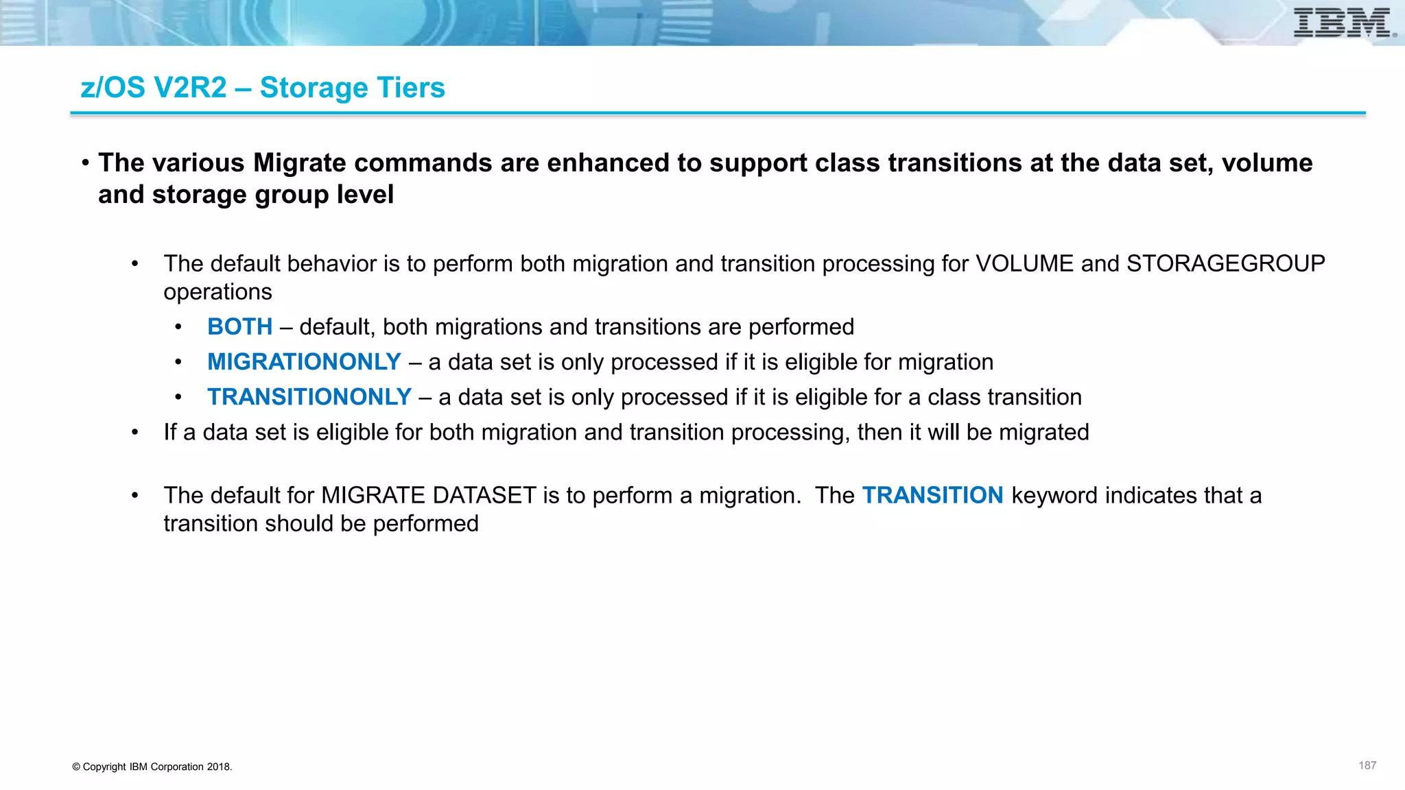 © Copyright IBM Corporation 2018.
z/OS V2R2 – Storage Tiers
• The various Migrate commands are enhanced to support class transitions at the data set, volume
and storage group level
• The default behavior is to perform both migration and transition processing for VOLUME and STORAGEGROUP
operations
• BOTH – default, both migrations and transitions are performed
• MIGRATIONONLY – a data set is only processed if it is eligible for migration
• TRANSITIONONLY – a data set is only processed if it is eligible for a class transition
• If a data set is eligible for both migration and transition processing, then it will be migrated
• The default for MIGRATE DATASET is to perform a migration. The TRANSITION keyword indicates that a
transition should be performed
187
 