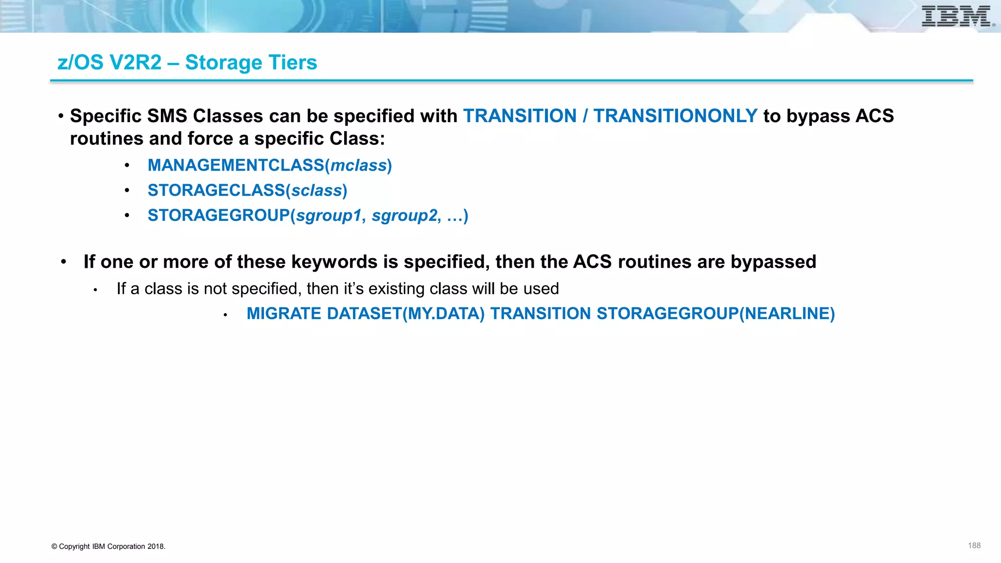 © Copyright IBM Corporation 2018.
z/OS V2R2 – Storage Tiers
• Specific SMS Classes can be specified with TRANSITION / TRANSITIONONLY to bypass ACS
routines and force a specific Class:
• MANAGEMENTCLASS(mclass)
• STORAGECLASS(sclass)
• STORAGEGROUP(sgroup1, sgroup2, …)
• If one or more of these keywords is specified, then the ACS routines are bypassed
• If a class is not specified, then it’s existing class will be used
• MIGRATE DATASET(MY.DATA) TRANSITION STORAGEGROUP(NEARLINE)
188
 