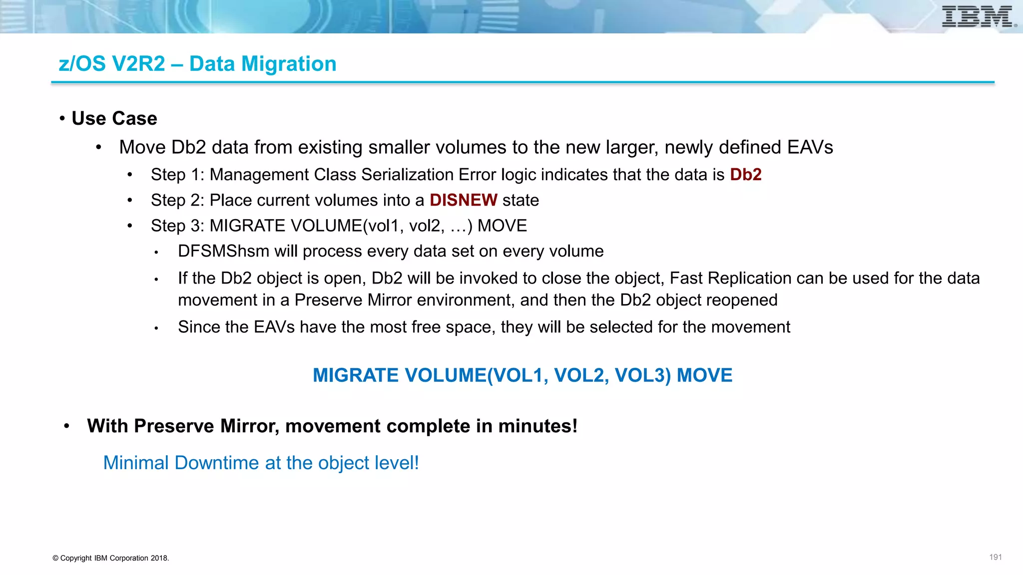 © Copyright IBM Corporation 2018.
z/OS V2R2 – Data Migration
• Use Case
• Move Db2 data from existing smaller volumes to the new larger, newly defined EAVs
• Step 1: Management Class Serialization Error logic indicates that the data is Db2
• Step 2: Place current volumes into a DISNEW state
• Step 3: MIGRATE VOLUME(vol1, vol2, …) MOVE
• DFSMShsm will process every data set on every volume
• If the Db2 object is open, Db2 will be invoked to close the object, Fast Replication can be used for the data
movement in a Preserve Mirror environment, and then the Db2 object reopened
• Since the EAVs have the most free space, they will be selected for the movement
MIGRATE VOLUME(VOL1, VOL2, VOL3) MOVE
• With Preserve Mirror, movement complete in minutes!
Minimal Downtime at the object level!
191
 