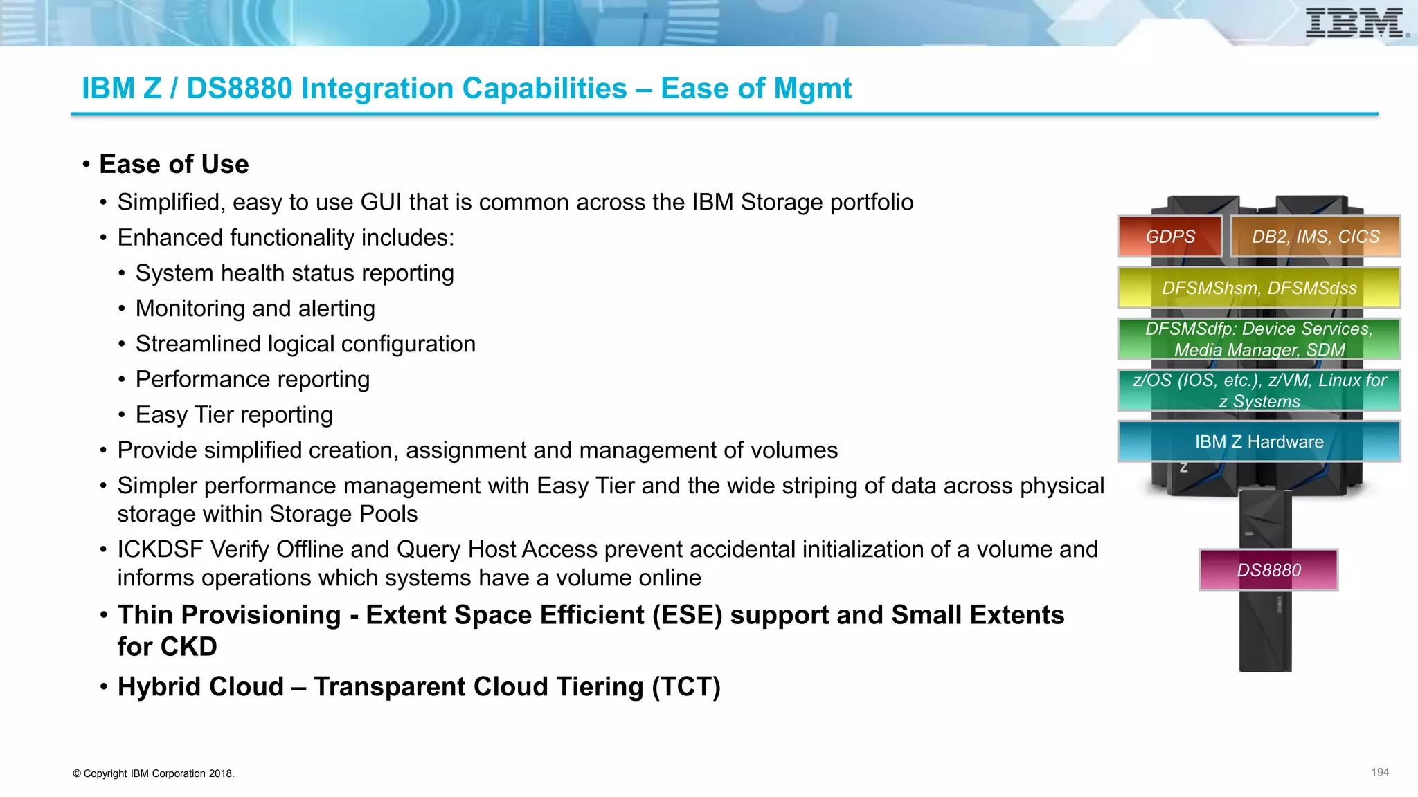 © Copyright IBM Corporation 2018.
IBM Z / DS8880 Integration Capabilities – Ease of Mgmt
• Ease of Use
• Simplified, easy to use GUI that is common across the IBM Storage portfolio
• Enhanced functionality includes:
• System health status reporting
• Monitoring and alerting
• Streamlined logical configuration
• Performance reporting
• Easy Tier reporting
• Provide simplified creation, assignment and management of volumes
• Simpler performance management with Easy Tier and the wide striping of data across physical
storage within Storage Pools
• ICKDSF Verify Offline and Query Host Access prevent accidental initialization of a volume and
informs operations which systems have a volume online
• Thin Provisioning - Extent Space Efficient (ESE) support and Small Extents
for CKD
• Hybrid Cloud – Transparent Cloud Tiering (TCT)
194
IBM Z Hardware
z/OS (IOS, etc.), z/VM, Linux for
z Systems
DFSMSdfp: Device Services,
Media Manager, SDM
DFSMShsm, DFSMSdss
DB2, IMS, CICSGDPS
DS8880
 
