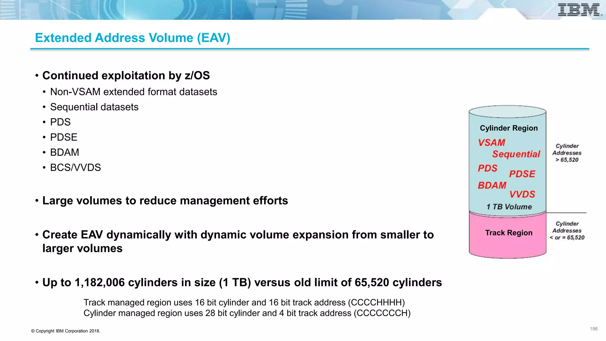 © Copyright IBM Corporation 2018.
Extended Address Volume (EAV)
• Continued exploitation by z/OS
• Non-VSAM extended format datasets
• Sequential datasets
• PDS
• PDSE
• BDAM
• BCS/VVDS
• Large volumes to reduce management efforts
• Create EAV dynamically with dynamic volume expansion from smaller to
larger volumes
• Up to 1,182,006 cylinders in size (1 TB) versus old limit of 65,520 cylinders
Track managed region uses 16 bit cylinder and 16 bit track address (CCCCHHHH)
Cylinder managed region uses 28 bit cylinder and 4 bit track address (CCCCCCCH)
196
Cylinder Region
Track Region
 