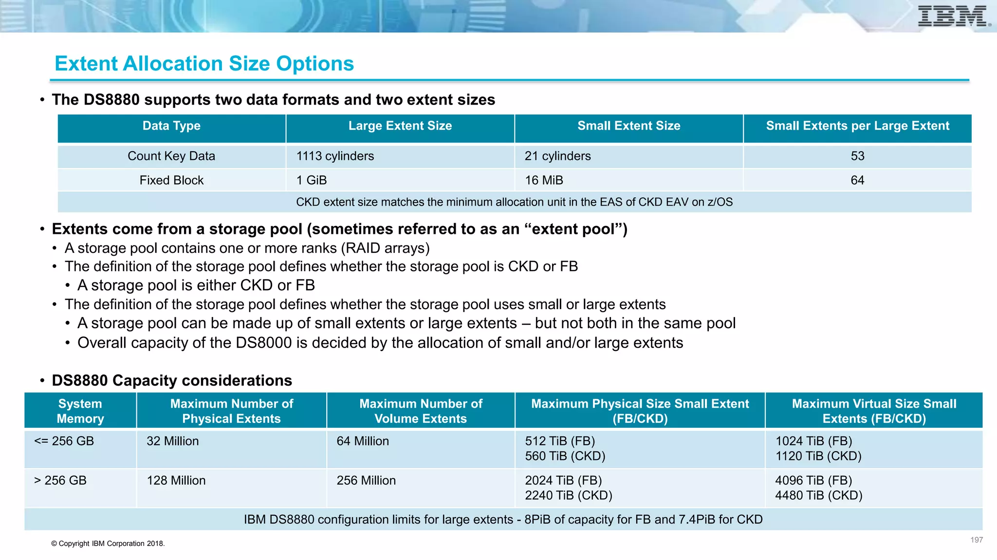 © Copyright IBM Corporation 2018.
Extent Allocation Size Options
• The DS8880 supports two data formats and two extent sizes
• Extents come from a storage pool (sometimes referred to as an “extent pool”)
• A storage pool contains one or more ranks (RAID arrays)
• The definition of the storage pool defines whether the storage pool is CKD or FB
• A storage pool is either CKD or FB
• The definition of the storage pool defines whether the storage pool uses small or large extents
• A storage pool can be made up of small extents or large extents – but not both in the same pool
• Overall capacity of the DS8000 is decided by the allocation of small and/or large extents
• DS8880 Capacity considerations
Data Type Large Extent Size Small Extent Size Small Extents per Large Extent
Count Key Data 1113 cylinders 21 cylinders 53
Fixed Block 1 GiB 16 MiB 64
CKD extent size matches the minimum allocation unit in the EAS of CKD EAV on z/OS
System
Memory
Maximum Number of
Physical Extents
Maximum Number of
Volume Extents
Maximum Physical Size Small Extent
(FB/CKD)
Maximum Virtual Size Small
Extents (FB/CKD)
<= 256 GB 32 Million 64 Million 512 TiB (FB)
560 TiB (CKD)
1024 TiB (FB)
1120 TiB (CKD)
> 256 GB 128 Million 256 Million 2024 TiB (FB)
2240 TiB (CKD)
4096 TiB (FB)
4480 TiB (CKD)
IBM DS8880 configuration limits for large extents - 8PiB of capacity for FB and 7.4PiB for CKD
197
 