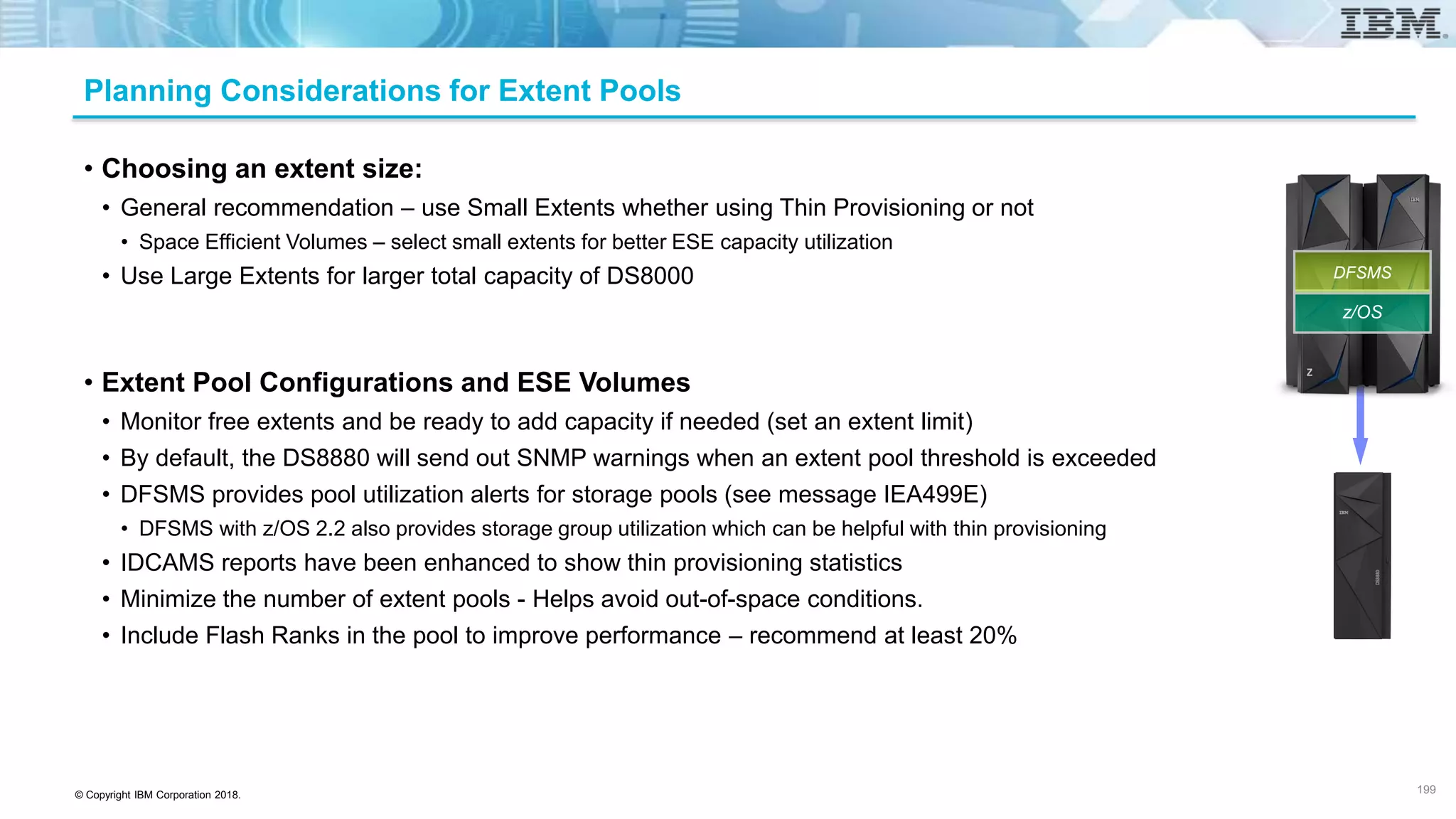© Copyright IBM Corporation 2018.
Planning Considerations for Extent Pools
• Choosing an extent size:
• General recommendation – use Small Extents whether using Thin Provisioning or not
• Space Efficient Volumes – select small extents for better ESE capacity utilization
• Use Large Extents for larger total capacity of DS8000
• Extent Pool Configurations and ESE Volumes
• Monitor free extents and be ready to add capacity if needed (set an extent limit)
• By default, the DS8880 will send out SNMP warnings when an extent pool threshold is exceeded
• DFSMS provides pool utilization alerts for storage pools (see message IEA499E)
• DFSMS with z/OS 2.2 also provides storage group utilization which can be helpful with thin provisioning
• IDCAMS reports have been enhanced to show thin provisioning statistics
• Minimize the number of extent pools - Helps avoid out-of-space conditions.
• Include Flash Ranks in the pool to improve performance – recommend at least 20%
199
z/OS
DFSMS
 