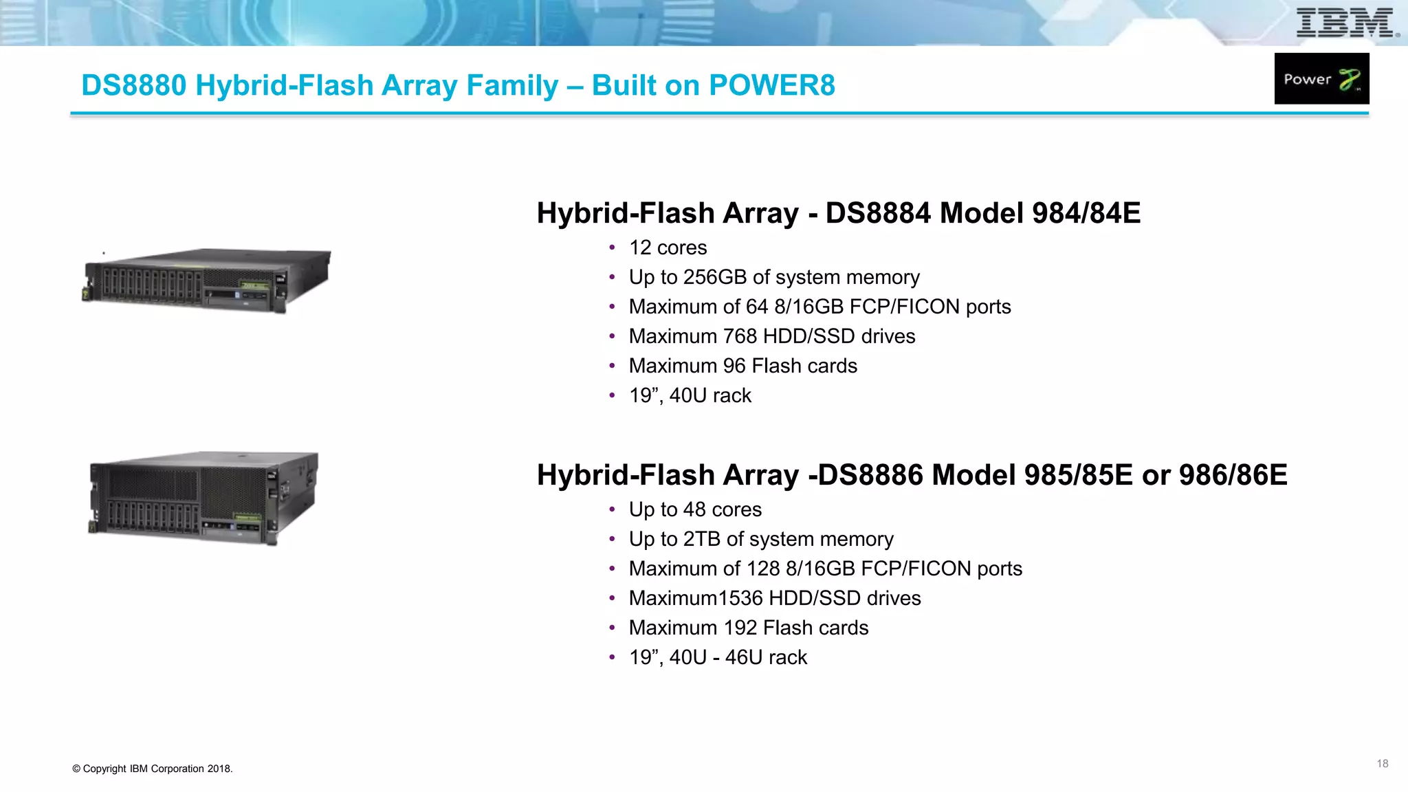 © Copyright IBM Corporation 2018.
Hybrid-Flash Array - DS8884 Model 984/84E
• 12 cores
• Up to 256GB of system memory
• Maximum of 64 8/16GB FCP/FICON ports
• Maximum 768 HDD/SSD drives
• Maximum 96 Flash cards
• 19”, 40U rack
Hybrid-Flash Array -DS8886 Model 985/85E or 986/86E
• Up to 48 cores
• Up to 2TB of system memory
• Maximum of 128 8/16GB FCP/FICON ports
• Maximum1536 HDD/SSD drives
• Maximum 192 Flash cards
• 19”, 40U - 46U rack
18
DS8880 Hybrid-Flash Array Family – Built on POWER8
 