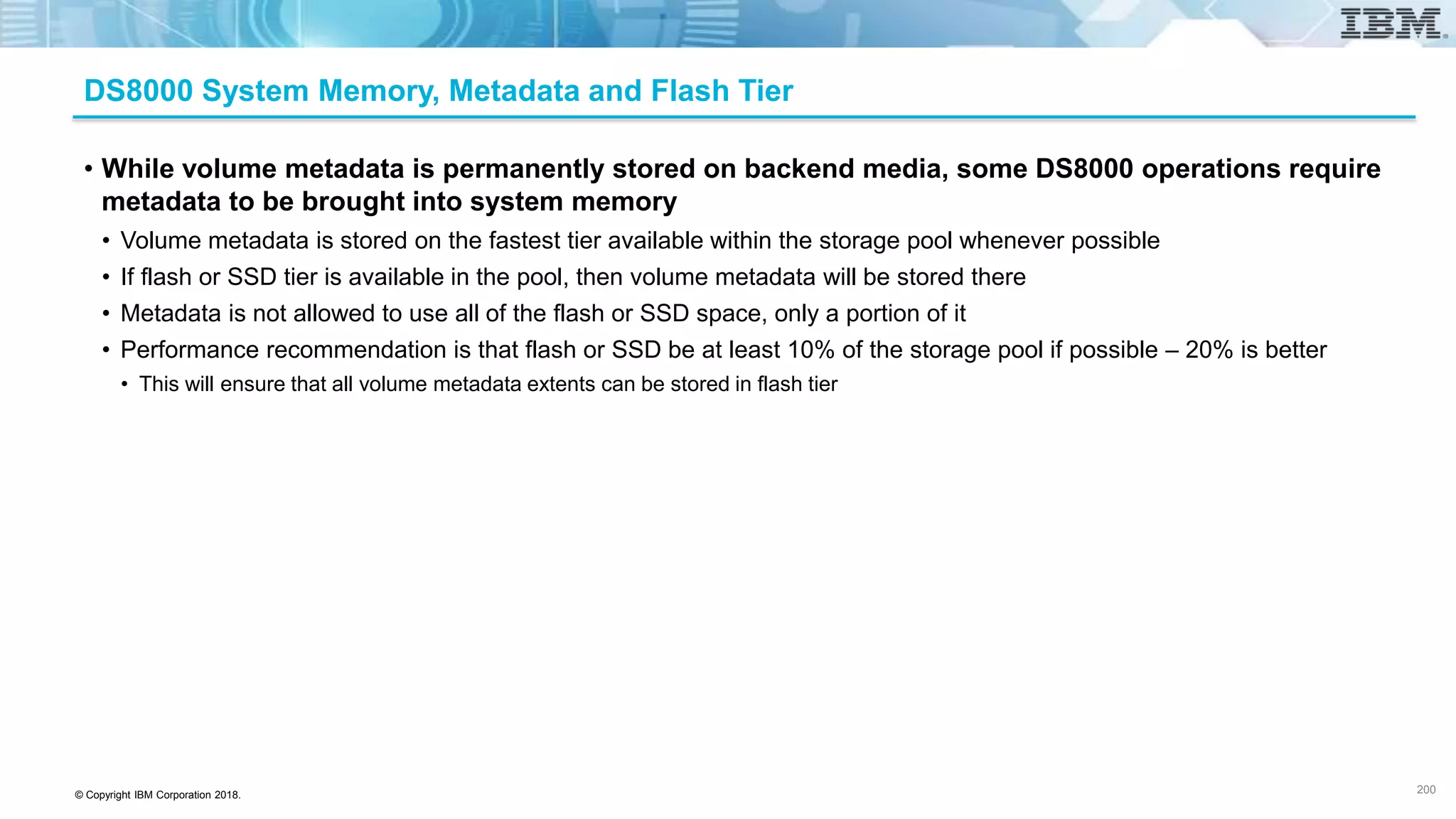 © Copyright IBM Corporation 2018.
DS8000 System Memory, Metadata and Flash Tier
• While volume metadata is permanently stored on backend media, some DS8000 operations require
metadata to be brought into system memory
• Volume metadata is stored on the fastest tier available within the storage pool whenever possible
• If flash or SSD tier is available in the pool, then volume metadata will be stored there
• Metadata is not allowed to use all of the flash or SSD space, only a portion of it
• Performance recommendation is that flash or SSD be at least 10% of the storage pool if possible – 20% is better
• This will ensure that all volume metadata extents can be stored in flash tier
200
 