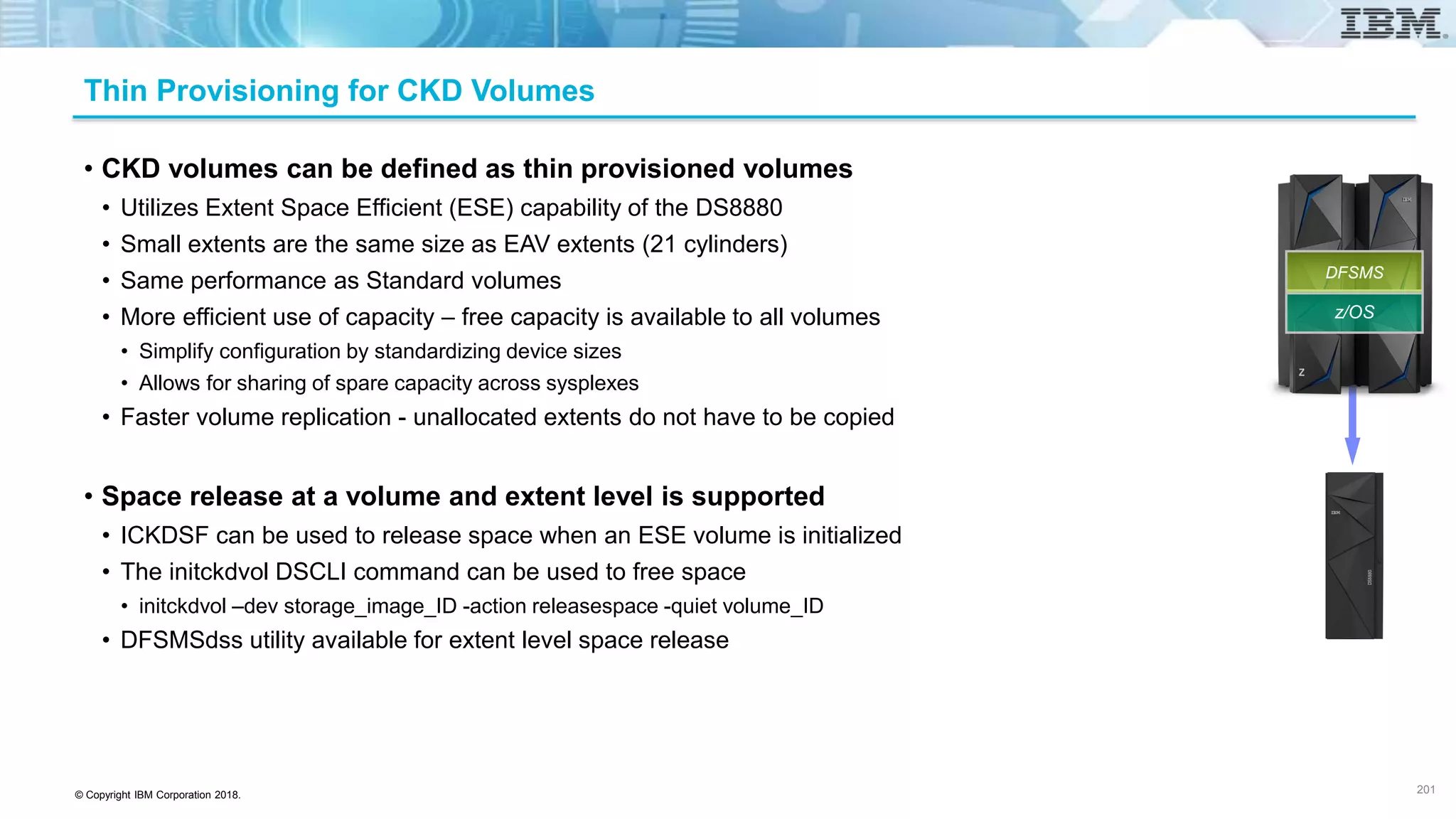 © Copyright IBM Corporation 2018.
Thin Provisioning for CKD Volumes
• CKD volumes can be defined as thin provisioned volumes
• Utilizes Extent Space Efficient (ESE) capability of the DS8880
• Small extents are the same size as EAV extents (21 cylinders)
• Same performance as Standard volumes
• More efficient use of capacity – free capacity is available to all volumes
• Simplify configuration by standardizing device sizes
• Allows for sharing of spare capacity across sysplexes
• Faster volume replication - unallocated extents do not have to be copied
• Space release at a volume and extent level is supported
• ICKDSF can be used to release space when an ESE volume is initialized
• The initckdvol DSCLI command can be used to free space
• initckdvol –dev storage_image_ID -action releasespace -quiet volume_ID
• DFSMSdss utility available for extent level space release
201
z/OS
DFSMS
 