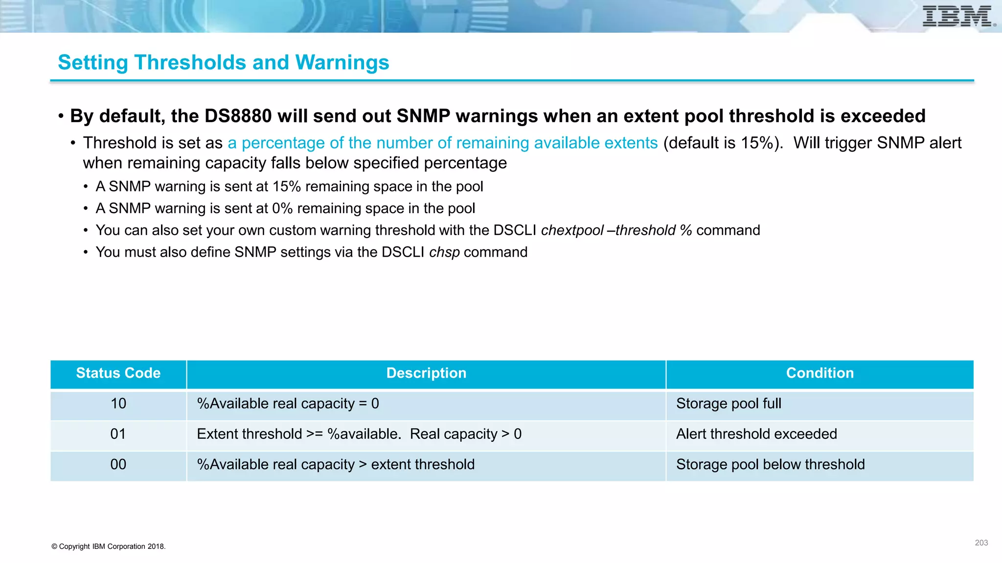 © Copyright IBM Corporation 2018.
Setting Thresholds and Warnings
• By default, the DS8880 will send out SNMP warnings when an extent pool threshold is exceeded
• Threshold is set as a percentage of the number of remaining available extents (default is 15%). Will trigger SNMP alert
when remaining capacity falls below specified percentage
• A SNMP warning is sent at 15% remaining space in the pool
• A SNMP warning is sent at 0% remaining space in the pool
• You can also set your own custom warning threshold with the DSCLI chextpool –threshold % command
• You must also define SNMP settings via the DSCLI chsp command
Status Code Description Condition
10 %Available real capacity = 0 Storage pool full
01 Extent threshold >= %available. Real capacity > 0 Alert threshold exceeded
00 %Available real capacity > extent threshold Storage pool below threshold
203
 
