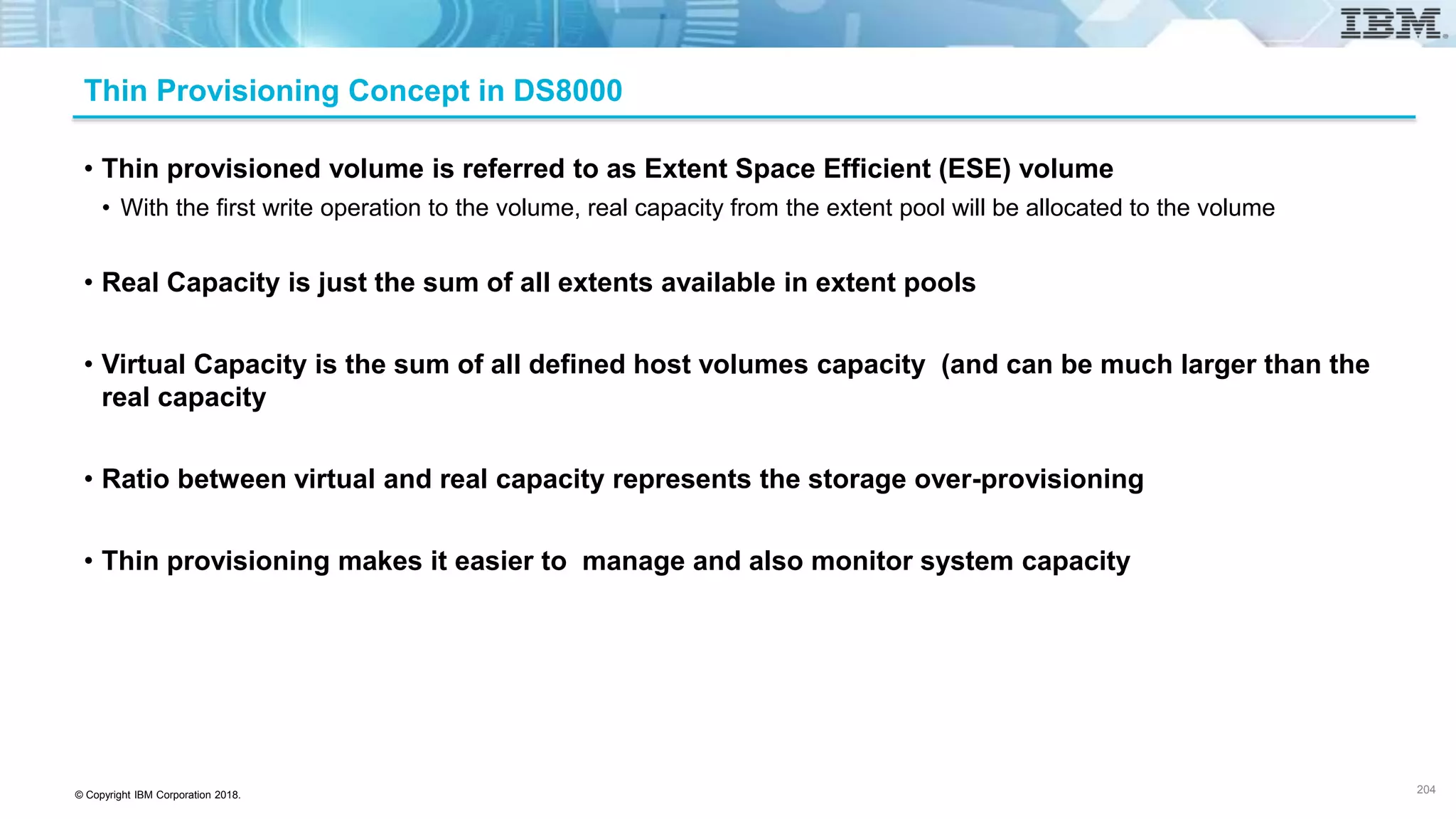 © Copyright IBM Corporation 2018.
Thin Provisioning Concept in DS8000
• Thin provisioned volume is referred to as Extent Space Efficient (ESE) volume
• With the first write operation to the volume, real capacity from the extent pool will be allocated to the volume
• Real Capacity is just the sum of all extents available in extent pools
• Virtual Capacity is the sum of all defined host volumes capacity (and can be much larger than the
real capacity
• Ratio between virtual and real capacity represents the storage over-provisioning
• Thin provisioning makes it easier to manage and also monitor system capacity
204
 