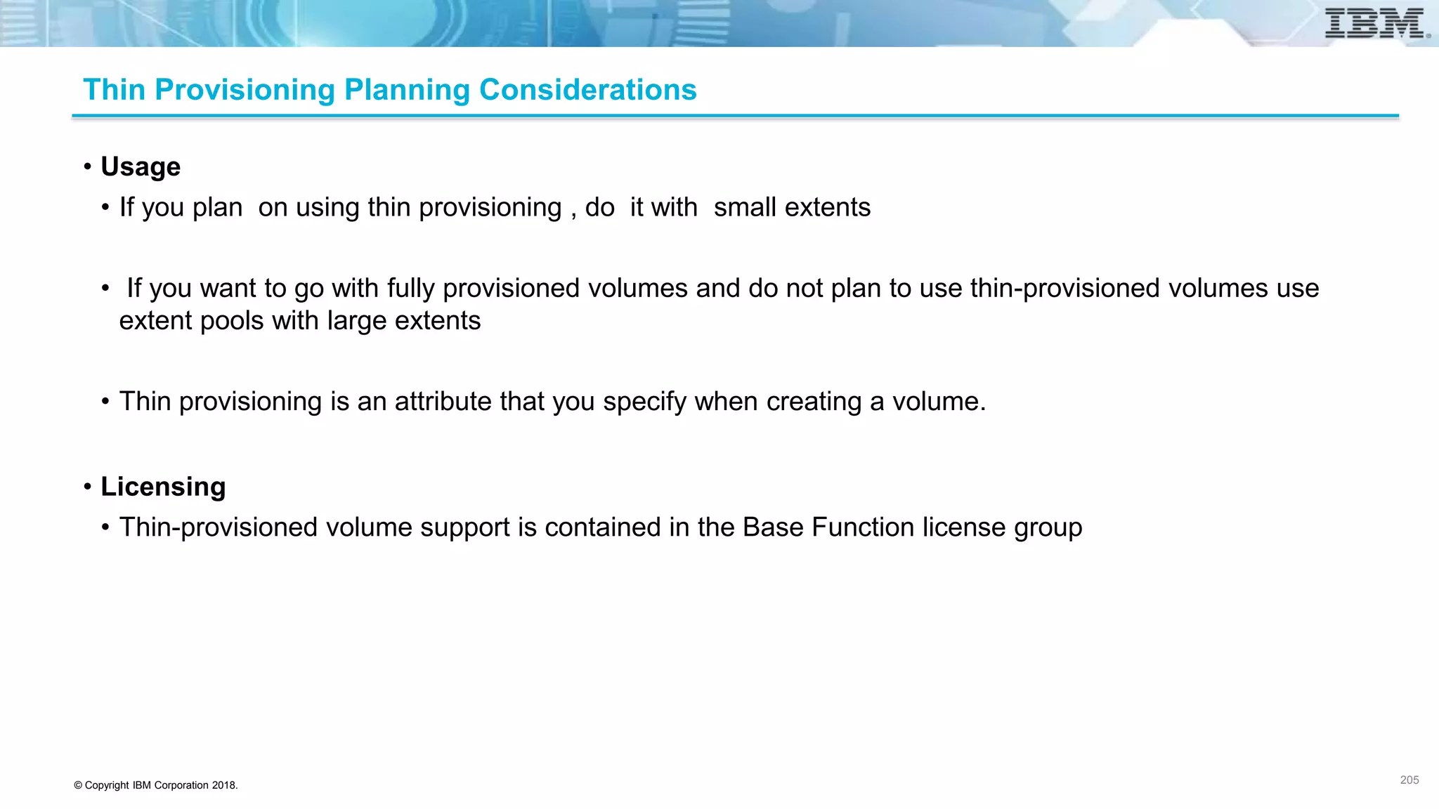 © Copyright IBM Corporation 2018.
Thin Provisioning Planning Considerations
• Usage
• If you plan on using thin provisioning , do it with small extents
• If you want to go with fully provisioned volumes and do not plan to use thin-provisioned volumes use
extent pools with large extents
• Thin provisioning is an attribute that you specify when creating a volume.
• Licensing
• Thin-provisioned volume support is contained in the Base Function license group
205
 