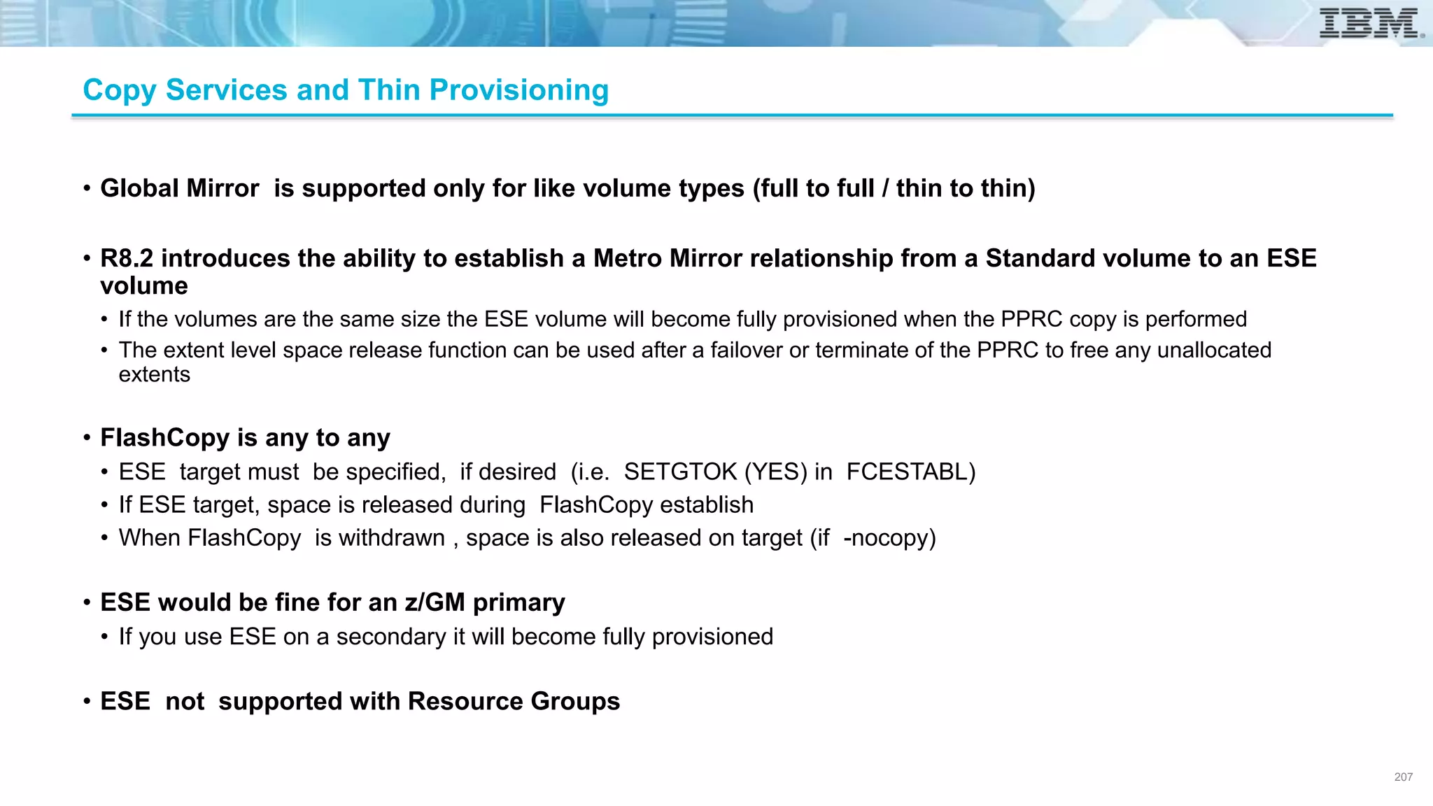 Copy Services and Thin Provisioning
• Global Mirror is supported only for like volume types (full to full / thin to thin)
• R8.2 introduces the ability to establish a Metro Mirror relationship from a Standard volume to an ESE
volume
• If the volumes are the same size the ESE volume will become fully provisioned when the PPRC copy is performed
• The extent level space release function can be used after a failover or terminate of the PPRC to free any unallocated
extents
• FlashCopy is any to any
• ESE target must be specified, if desired (i.e. SETGTOK (YES) in FCESTABL)
• If ESE target, space is released during FlashCopy establish
• When FlashCopy is withdrawn , space is also released on target (if -nocopy)
• ESE would be fine for an z/GM primary
• If you use ESE on a secondary it will become fully provisioned
• ESE not supported with Resource Groups
207
 