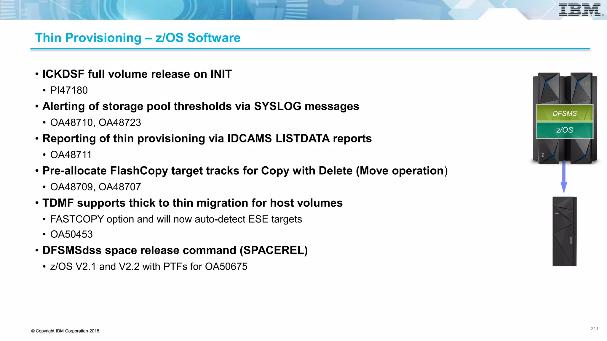 © Copyright IBM Corporation 2018.
Thin Provisioning – z/OS Software
• ICKDSF full volume release on INIT
• PI47180
• Alerting of storage pool thresholds via SYSLOG messages
• OA48710, OA48723
• Reporting of thin provisioning via IDCAMS LISTDATA reports
• OA48711
• Pre-allocate FlashCopy target tracks for Copy with Delete (Move operation)
• OA48709, OA48707
• TDMF supports thick to thin migration for host volumes
• FASTCOPY option and will now auto-detect ESE targets
• OA50453
• DFSMSdss space release command (SPACEREL)
• z/OS V2.1 and V2.2 with PTFs for OA50675
211
z/OS
DFSMS
 